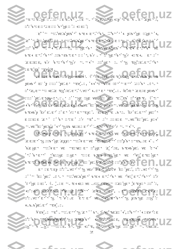 mahoratiga e'tibor qaratish juda muhim, chunki keyinchalik ular tayanib,
o'qishda ortda qolishiga olib keladi;
Ta'lim   motivatsiyasini   shakllantirish.   O'smirlik   yoshiga   etganlik,
ta'lim faoliyati uchun motivatsiyani shakllantirishda eng muhimlaridan biri
bo'lishi   mumkin.   Ammo,   o'rganish   motivatsiyasini   shakllantirish   va
shakllantirishni   boshlashdan   oldin,   siz   uni   o'rganishingiz   kerak.   Har   bir
talabada,   siz   ishonishingiz   mumkin   bo'lgan   pulning   rag'batlantirish
darajasi mavjud.
Talaba   shaxsi   o'ziga   xosdir.   Birida   past   darajadagi   motivatsiya   va
yaxshi   aqliy   qobiliyatlar   mavjud,   ikkinchisida   echimlarni   topish   uchun
o'rta, ammo katta rag'batlantiruvchi kuchlar mavjud. Ba'zan talaba yaxshi
qobiliyatlarga,   chuqur   bilimga   ega   va   faoliyat   natijasi   o'rtacha.   Biror
kishining   o'quv   faoliyatidagi   muvaffaqiyati   yoki   muvaffaqiyatsizligi   uning
shaxsiy   fazilatlari   bilan   izohlanmaydi.   Faqatgina   ushbu   fazilatlarni   yaqin
aloqada   tahlil   qilish   orqali   biz   ma'lum   bir   bolada   muvaffaqiyat   yoki
muvaffaqiyatsizlikning asl sabablarini tushunishimiz mumkin.
Shunday   qilib,   motivatsiyani   shakllantirish   va   rivojlantirish   degani,
talabaning boshiga tayyor motivlar va maqsadlarni qo'yish emas, balki uni
istalgan   motivlar   va   maqsadlar   o'tgan   tajriba,   shaxsiyat   va   ichki
intilishlarni   hisobga   olgan   holda   shakllanadigan   va   rivojlanadigan
sharoitlarda va rivojlanayotgan faoliyat sharoitida qo'yishdir. 
Har   qanday   o'qituvchining   vazifalari   o'quv   faoliyati,   o'quvchining
bilim   faoliyati   uchun   motivatsiyani   shakllantirish   va   rivojlantirishni   o'z
ichiga   oladi.   Bu   juda   murakkab   va   uzoq   davom   etadigan   jarayon   bo'lib,
ko'plab   omillarni   hisobga   olishni   talab   qiladi,   ular   orasida   maktab
o'quvchilarining   individual   farqlari   va   rivojlanishning   yoshga   bog'liq
xususiyatlari mavjud.
Mavjud ma'lumotlarning tahlili shuni ko'rsatadiki, o'smirlik davrida
o'qish   motivatsiyasining   pasayishi   kuzatilmoqda,   maktabga   qatnash
og'irlik   tug'dirmoqda.   Shunga   ko'ra,   bilim   olishga   bo'lgan   munosabat
26 