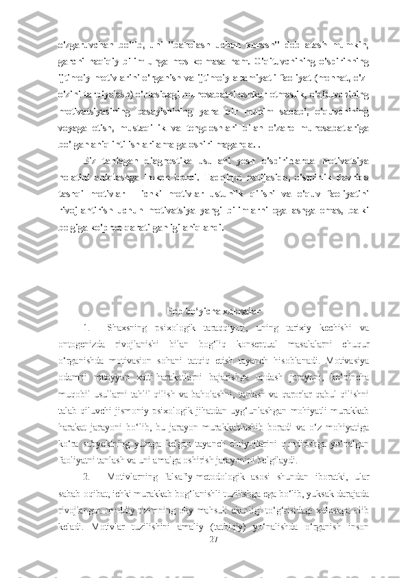 o'zgaruvchan   bo'lib,   uni   "baholash   uchun   kurash"   deb   atash   mumkin,
garchi   haqiqiy   bilim   unga   mos   kelmasa   ham.   O'qituvchining   o'spirinning
ijtimoiy motivlarini  o'rganish va ijtimoiy ahamiyatli  faoliyat  (mehnat, o'z-
o'zini tarbiyalash) o'rtasidagi munosabatni oshkor etmaslik, o'qituvchining
motivatsiyasining   pasayishining   yana   bir   muhim   sababi,   o'quvchining
voyaga   etish,   mustaqillik   va   tengdoshlari   bilan   o'zaro   munosabatlariga
bo'lgan aniq intilishlari amalga oshirilmaganda. .
Biz   tanlagan   diagnostika   usullari   yosh   o'spirinlarda   motivatsiya
holatini   aniqlashga   imkon   berdi.   Tadqiqot   natijasida,   o'smirlik   davrida
tashqi   motivlar   -   ichki   motivlar   ustunlik   qilishi   va   o'quv   faoliyatini
rivojlantirish   uchun   motivatsiya   yangi   bilimlarni   egallashga   emas,   balki
belgiga ko'proq qaratilganligi aniqlandi.
Bob bo‘yicha xulosalar
1. Shaxsning   psixologik   taraqqiyoti,   uning   tarixiy   kechishi   va
ontogenizda   rivojlanishi   bilan   bog‘liq   konseptual   masalalarni   chuqur
o‘rganishda   motivasion   sohani   tatqiq   etish   tayanch   hisoblanadi.   Motivasiya
odamni   muayyan   xatti-harakatlarni   bajarishga   undash   jarayoni,   ko‘pincha
muqobil   usullarni   tahlil  qilish   va  baholashni,  tanlash  va  qarorlar  qabul  qilishni
talab  qiluvchi   jismoniy-psixologik  jihatdan   uyg‘unlashgan   mohiyatli   murakkab
harakat   jarayoni   bo‘lib,   bu   jarayon   murakkablashib   boradi   va   o‘z   mohiyatiga
ko‘ra   subyektning   yuzaga   kelgan   tayanch   ehtiyojlarini   qondirishga   yo‘nalgan
faoliyatni tanlash va uni amalga oshirish jarayonini belgilaydi.
2. Motivlarning   falsafiy-metodologik   asosi   shundan   iboratki,   ular
sabab-oqibat, ichki murakkab bog‘lanishli tuzilishga ega bo‘lib, yuksak darajada
rivojlangan   moddiy   tizimning   oliy   mahsuli   ekanligi   to‘g‘risidagi   xulosaga   olib
keladi.   Motivlar   tuzilishini   amaliy   (tatbiqiy)   yo‘nalishda   o‘rganish   inson
27 