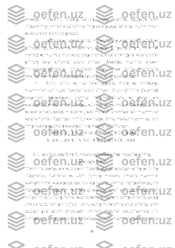 shaxsiga   motivasion,   irodaviy,   axloqiy,   hissiy,   kognitiv,   regulyativ   ta’sir
o‘tkazishning omilkor shakllarining ilmiy asosi yuzaga kelishiga muhim imkon
va zarur shart-sharoitlar yaratadi  
3. Jahon   psixologiyasi   fanida   motivlarning   yuzaga   kelishi,   turlari   va
yo‘nalganligi,   xulq-atvorda   ifodalanishi,   subyekt   faoliyatida   (o‘yin,   o‘qish   v a
mehnat)   va   muomala-munosabat   jarayonlarida   shakllanishi   (yoki   shakllantirish
yo‘llari)   keng   ko‘lamda   tadqiq   qilingan.   Aksariyat   mualliflar   sh a xsni
biolo gizasi yalashtirishga   intilganliklari   tufayli   shaxs   faollik   manbaining
psixologik mohiyatini anglamay oddiy turtki bilan tenglashtiradilar .  
4. Sobiq   ittifoq   va   rus   psixologiyasida   motiv   va   motivasiya
muammolari  turli   nuqtai   nazardan  tadqiq  qilingan.  Chunonchi  bilish   (kognitiv)
jarayonlari   motivasiyasi,   ularning   ilmiy-metodologik   va   o‘ziga   xos
xususiyatlari, mexanizmlari, faoliyat, xulq hamda muomala motivasiyasi, ta’lim
va kasb tanlash, kasbga moslashish, kasb motivlari dinamikasi kabi muammolar
keng   ko‘lamda   o‘rganilgan   bo‘lib,   psixologiya   fanida   mazkur   muammoga   doir
ilmiy-nazariy va amaliy xususiyatli boy materiallar to‘plangan. 
II  BOB.  O‘SPIRINLARDA MEHNAT MOTIVLARI
SHAKLLANISHINING  P SIXODIAGNOSTIKASI
2.1.  Tadqiqot bosqichlari, metodologik asoslari va metodikalarning
psixologik tavsifi
O‘spirinlik   davriga   xos   xulq-atvor   ifodasida   yuzaga   keladigan   salbiy   va   ijobiy
o‘zgarishlar,   buzilishlar   va   ularni   ijtimoiy   moslasha   olmaslik   muammosi
kuchayib borish xususiyatiga ega. Bunday holatlar ularning ongli yashashga, o‘z
fikriga ega bo‘lishga, turli ma’naviy tajovuzlarga qarshi sobit tura olishga qodir
bo‘lgan   irodali,   fidoiy   hamda   vatanparvar   insonlar   etib   tarbiyalanishida   asosiy
to‘siq sifatida namoyon bo‘ladi. Ushbu salbiy motivlarning shakllanishiga ta’sir
etadigan   yoki   keltirib   chiqaruvchi   omillarni   o‘rganish   respublikamizda   olib
borilayotgan   ilmiy   tadqiqotlar   doirasidagi   dolzarb   muammolardandir.   Buning
28 