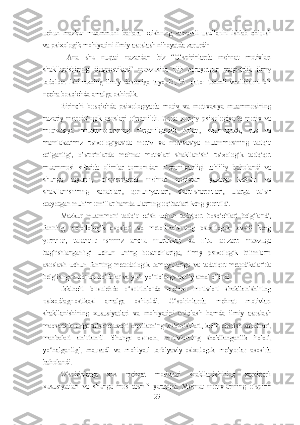 uchun   mazkur   muammoni   bartaraf   etishning   samarali   usullarini   ishlab   chiqish
va psixologik mohiyatini ilmiy asoslash nihoyatda zarurdir.
  Ana   shu   nuqtai   nazardan   biz   “O‘spirinlarda   mehnat   motivlari
shakllanishining   diagnostikasi”   mavzusida   olib   borayotgan   magistrlik   ilmiy
tadqiqot   ishimizning   ilmiy   dasturiga   tayanib,   bir   qator   tizimli   vazifalarni   bir
necha bosqichda amalga oshirdik. 
Birinchi   bosqichda   psixologiyada   motiv   va   motivasiya   muammosining
nazariy-metodologik   asoslari   o‘rganildi.   Unda   xorijiy   psixologiyada   motiv   va
motivasiya   muammolarining   o‘rganilganlik   holati,   shuningdek,   rus   va
mamlakatimiz   psixologiyasida   motiv   va   motivasiya   muammosining   tadqiq
etilganligi,   o‘spirinlarda   mehnat   motivlari   shakllanishi   psixologik   tadqiqot
muammosi   sifatida   olimlar   tomonidan   o‘rganilganligi   tahliliy   baholandi   va
shunga   tayanib,   o‘spirinlarda   mehnat   motivlari   yuzaga   kelishi   va
shakllanishining   sabablari,   qonuniyatlari,   shart-sharoitlari,   ularga   ta’sir
etayotgan muhim omillar hamda ularning oqibatlari keng yoritildi.
Mazkur   muammoni   tadqiq   etish   uchun   tadqiqot   bosqichlari   belgilandi,
fanning   metodologik   asoslari   va   metodikalarning   psixologik   tavsifi   keng
yoritildi,   tadqiqot   ishimiz   ancha   murakkab   va   o‘ta   dolzarb   mavzuga
bag‘ishlanganligi   uchun   uning   bosqichlariga,   ilmiy   psixologik   bilimlarni
asoslash   uchun   fanning   metodologik   tamoyillariga   va   tadqiqot   metodikalarida
belgilangan qonun-qoidalar va yo‘l-yo‘riqlarga qat’iy amal qilindi.
Ikkinchi   bosqichda   o‘spirinlarda   mehnat   motivlari   shakllanishining
psixodiagnostikasi   amalga   oshirildi.   O‘spirinlarda   mehnat   motivlari
shakllanishining   xususiyatlari   va   mohiyatini   aniqlash   hamda   ilmiy   asoslash
maqsadida unga ta’sir etuvchi omillarning ko‘rinishlari, kelib chiqish sabablari,
manbalari   aniqlandi.   Shunga   asosan,   motivlarning   shakllanganlik   holati,
yo‘nalganligi,   maqsadi   va   mohiyati   tarbiyaviy-psixologik   me’yorlar   asosida
baholandi.
O‘spirinlarga   xos   mehnat   motivlari   shakllanishining   xarakterli
xususiyatlari   va   shunga   mos   tasnifi   yaratildi.   Mehnat   motivlarining   o‘spirin
29 