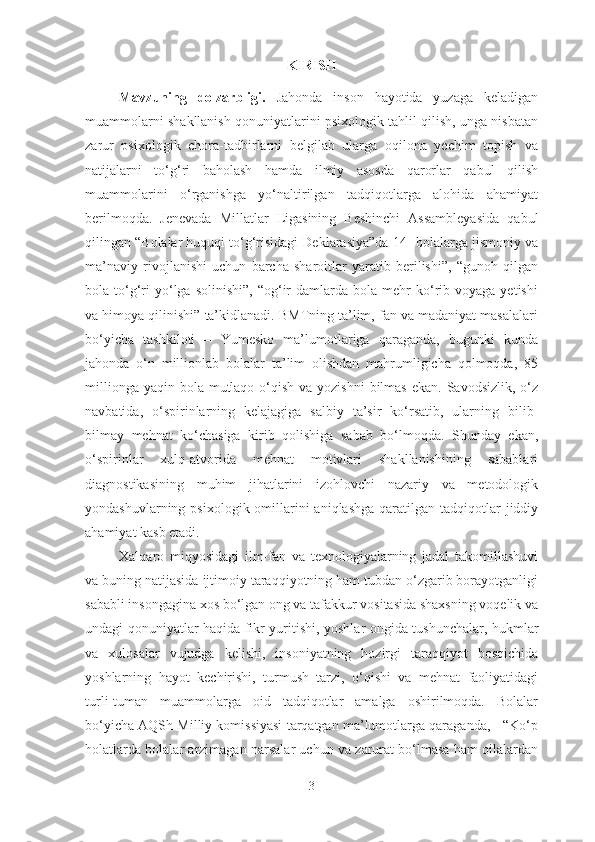 KIRISH
Mavzuning   dolzarbligi.   Jahonda   inson   hayotida   yuzaga   keladigan
muammolarni shakllanish qonuniyatlarini psixologik tahlil qilish, unga nisbatan
zarur   psixologik   chora-tadbirlarni   belgilab   ularga   oqilona   yechim   topish   va
natijalarni   to‘g‘ri   baholash   hamda   ilmiy   asosda   qarorlar   qabul   qilish
muammolarini   o‘rganishga   yo‘naltirilgan   tadqiqotlarga   alohida   ahamiyat
berilmoqda.   Jenevada   Millatlar   Ligasining   Beshinchi   Assambleyasida   qabul
qilingan “Bolalar huquqi to‘g‘risidagi Deklarasiya”da[14] bolalarga jismoniy va
ma’naviy   rivojlanishi   uchun   barcha   sharoitlar   yaratib   berilishi”,   “gunoh   qilgan
bola  to‘g‘ri  yo‘lga  solinishi”,   “og‘ir  damlarda  bola  mehr   ko‘rib  voyaga  yetishi
va himoya qilinishi” ta’kidlanadi. BMTning ta’lim, fan va madaniyat masalalari
bo‘yicha   tashkiloti   –   Yumesko   ma’lumotlariga   qaraganda,   bugunki   kunda
jahonda   o‘n   millionlab   bolalar   ta’lim   olishdan   mahrumligicha   qolmoqda,   85
millionga  yaqin bola mutlaqo  o‘qish  va yozishni  bilmas  ekan. Savodsizlik, o‘z
navbatida,   o‘spirinlarning   kelajagiga   salbiy   ta’sir   ko‘rsatib,   ularning   bilib-
bilmay   mehnat   ko‘chasiga   kirib   qolishiga   sabab   bo‘lmoqda.   Shunday   ekan,
o‘spirinlar   xulq-atvorida   mehnat   motivlari   shakllanishining   sabablari
diagnostikasining   muhim   jihatlarini   izohlovchi   nazariy   va   metodologik
yondashuvlarning  psixologik omillarini  aniqlashga  qaratilgan  tadqiqotlar   jiddiy
ahamiyat kasb etadi. 
Xalqaro   miqyosidagi   ilm-fan   va   texnologiyalarning   jadal   takomillashuvi
va buning natijasida ijtimoiy taraqqiyotning ham tubdan o‘zgarib borayotganligi
sababli insongagina xos bo‘lgan ong va tafakkur vositasida shaxsning voqelik va
undagi qonuniyatlar haqida fikr yuritishi, yoshlar ongida tushunchalar, hukmlar
va   xulosalar   vujudga   kelishi,   insoniyatning   hozirgi   taraqqiyot   bosqichida
yoshlarning   hayot   kechirishi,   turmush   tarzi,   o‘qishi   va   mehnat   faoliyatidagi
turli-tuman   muammolarga   oid   tadqiqotlar   amalga   oshirilmoqda.   Bolalar
bo‘yicha AQSh Milliy komissiyasi tarqatgan ma’lumotlarga qaraganda, - “Ko‘p
holatlarda bolalar arzimagan narsalar uchun va zarurat bo‘lmasa ham oilalardan
3 