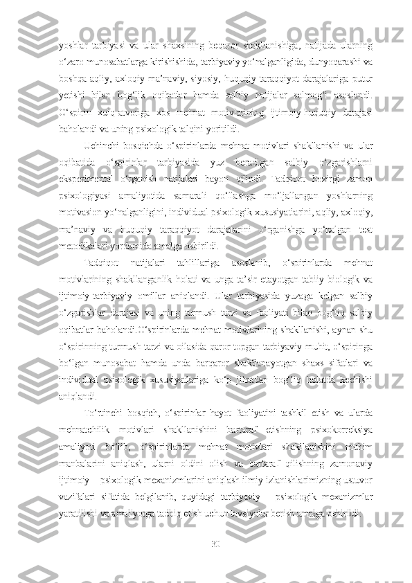 yoshlar   tarbiyasi   va   ular   shaxsining   beqaror   shakllanishiga,   natijada   ularning
o‘zaro munosabatlarga kirishishida, tarbiyaviy yo‘nalganligida, dunyoqarashi va
boshqa   aqliy,   axloqiy-ma’naviy,   siyosiy,   huquqiy   taraqqiyot   darajalariga   putur
yetishi   bilan   bog‘lik   oqibatlar   hamda   salbiy   natijalar   salmog‘i   asoslandi.
O‘spirin   xulq-atvoriga   xos   mehnat   motivlarining   ijtimoiy-huquqiy   darajasi
baholandi va uning psixologik talqini yoritildi. 
Uchinchi   bosqichda   o‘spirinlarda   mehnat   motivlari   shakllanishi   va   ular
oqibatida   o‘spirinlar   tarbiyasida   yuz   beradigan   salbiy   o‘zgarishlarni
eksperimental   o‘rganish   natijalari   bayon   qilindi.   Tadqiqot   hozirgi   zamon
psixologiyasi   amaliyotida   samarali   qo‘llashga   mo‘ljallangan   yoshlarning
motivasion yo‘nalganligini, individual psixologik xususiyatlarini, aqliy, axloqiy,
ma’naviy   va   huquqiy   taraqqiyot   darajalarini   o‘rganishga   yo‘nalgan   test
metodikalari yordamida amalga oshirildi. 
Tadqiqot   natijalari   tahlillariga   asoslanib,   o‘spirinlarda   mehnat
motivlarining   shakllanganlik   holati   va   unga   ta’sir   etayotgan   tabiiy-biologik   va
ijtimoiy-tarbiyaviy   omillar   aniqlandi.   Ular   tarbiyasida   yuzaga   kelgan   salbiy
o‘zgarishlar   darajasi   va   uning   turmush   tarzi   va   faoliyati   bilan   bog‘liq   salbiy
oqibatlar   baholandi.O‘spirinlarda  mehnat   motivlarining shakllanishi,   aynan  shu
o‘spirinning turmush tarzi va oilasida qaror topgan tarbiyaviy muhit, o‘spiringa
bo‘lgan   munosabat   hamda   unda   barqaror   shakllanayotgan   shaxs   sifatlari   va
individual   psixologik   xususiyatlariga   ko‘p   jihatdan   bog‘liq   holatda   kechishi
aniqlandi. 
To‘rtinchi   bosqich,   o‘spirinlar   hayot   faoliyatini   tashkil   etish   va   ularda
mehnatchilik   motivlari   shakllanishini   bartaraf   etishning   psixokorreksiya
amaliyoti   bo‘lib,   o‘spirinlarda   mehnat   motivlari   shakllanishini   muhim
manbalarini   aniqlash,   ularni   oldini   olish   va   bartaraf   qilishning   zamonaviy
ijtimoiy – psixologik mexanizmlarini aniqlash ilmiy izlanishlarimizning ustuvor
vazifalari   sifatida   belgilanib,   quyidagi   tarbiyaviy   –   psixologik   mexanizmlar
yaratilishi va amaliyotga tadbiq etish uchun tavsiyalar berish amalga oshirildi:
30 