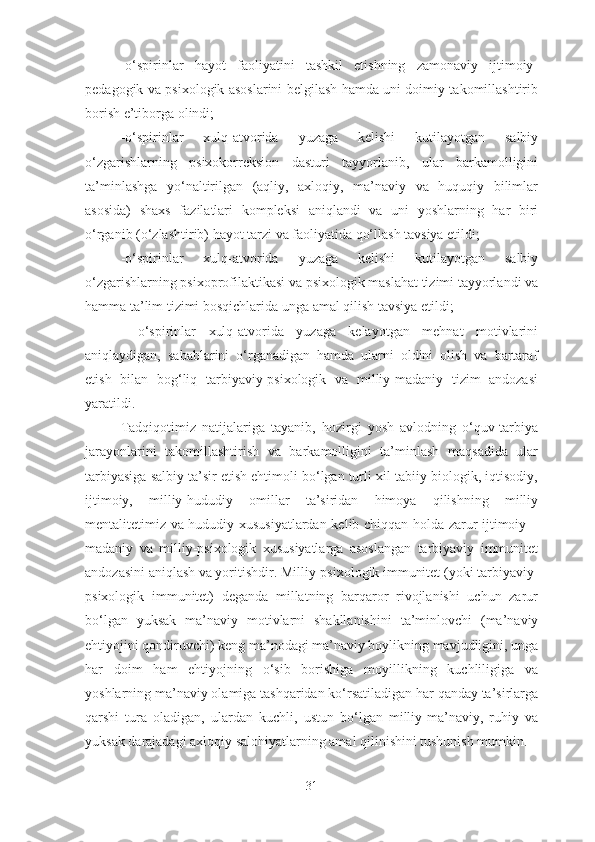 -o‘spirinlar   hayot   faoliyatini   tashkil   etishning   zamonaviy   ijtimoiy-
pedagogik va psixologik asoslarini belgilash hamda uni doimiy takomillashtirib
borish e’tiborga olindi;
-o‘spirinlar   xulq-atvorida   yuzaga   kelishi   kutilayotgan   salbiy
o‘zgarishlarning   psixokorreksion   dasturi   tayyorlanib,   ular   barkamolligini
ta’minlashga   yo‘naltirilgan   (aqliy,   axloqiy,   ma’naviy   va   huquqiy   bilimlar
asosida)   shaxs   fazilatlari   kompleksi   aniqlandi   va   uni   yoshlarning   har   biri
o‘rganib (o‘zlashtirib) hayot tarzi va faoliyatida qo‘llash tavsiya etildi;
-o‘spirinlar   xulq-atvorida   yuzaga   kelishi   kutilayotgan   salbiy
o‘zgarishlarning psixoprofilaktikasi va psixologik maslahat tizimi tayyorlandi va
hamma ta’lim tizimi bosqichlarida unga amal qilish tavsiya etildi; 
  -o‘spirinlar   xulq-atvorida   yuzaga   kelayotgan   mehnat   motivlarini
aniqlaydigan,   sabablarini   o‘rganadigan   hamda   ularni   oldini   olish   va   bartaraf
etish   bilan   bog‘liq   tarbiyaviy-psixologik   va   milliy-madaniy   tizim   andozasi
yaratildi. 
Tadqiqotimiz   natijalariga   tayanib,   hozirgi   yosh   avlodning   o‘quv-tarbiya
jarayonlarini   takomillashtirish   va   barkamolligini   ta’minlash   maqsadida   ular
tarbiyasiga salbiy ta’sir etish ehtimoli bo‘lgan turli xil tabiiy-biologik, iqtisodiy,
ijtimoiy,   milliy-hududiy   omillar   ta’siridan   himoya   qilishning   milliy
mentalitetimiz va hududiy xususiyatlardan kelib chiqqan holda zarur ijtimoiy –
madaniy   va   milliy-psixologik   xususiyatlarga   asoslangan   tarbiyaviy   immunitet
andozasini aniqlash va yoritishdir. Milliy-psixologik immunitet (yoki tarbiyaviy-
psixologik   immunitet)   deganda   millatning   barqaror   rivojlanishi   uchun   zarur
bo‘lgan   yuksak   ma’naviy   motivlarni   shakllanishini   ta’minlovchi   (ma’naviy
ehtiyojini qondiruvchi) keng ma’nodagi ma’naviy boylikning mavjudligini, unga
har   doim   ham   ehtiyojning   o‘sib   borishiga   moyillikning   kuchliligiga   va
yoshlarning ma’naviy olamiga tashqaridan ko‘rsatiladigan har qanday ta’sirlarga
qarshi   tura   oladigan,   ulardan   kuchli,   ustun   bo‘lgan   milliy-ma’naviy,   ruhiy   va
yuksak darajadagi axloqiy salohiyatlarning amal qilinishini tushunish mumkin.
31 