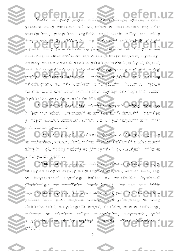 Mazkur   tarbiyaviy   jarayon   millatimiz   vakillariga,   ayniqsa,   o‘spirin
yoshlarda   milliy   merosimiz,   urf-odat,   an’ana   va   axloqimizdagi   eng   ilg‘or
xususiyatlarni,   qadriyatlarni   singdirish   orqali   ularda   milliy   ong,   miiliy
dunyoqarash,   milliy   tafakkur,   huquqiy   madaniyatni   shakllantirish,   o‘zligini
anglatish,   milliy   g‘urur   va   iftixor   tuyg‘ularini   mustahkamlash,   milliy   manfaat,
millat istiqboli uchun mas’ullikni ongi va qalbiga chuqur singdirish, boy milliy -
madaniy   merosimiz   asosida   yoshlarni   yuksak   ma’naviyatli,   qat’iyatli,   shijoatli,
ongli faol shaxs sifatida shakllanishini ta’minlashga yo‘nalgan ta’lim tizimidagi
amaliy   faoliyatdir.O‘spirinlarda   mehnat   motivlari   shakllanishining
psixodiagnostik   va   psixokorreksion   qonuniyatlarini   chuqurroq,   obyektiv
ravishda   tadqiq   etish   uchun   izchillik   bilan   quyidagi   psixologik   metodlardan
foydalanishni maqsadga muvofiq deb bildik.
  1.O‘spirinlarni   o‘zini   tutishi,   odamlarga,   voqyea-hodisalarga,   narsalarga
bo‘lgan   munosabati,   dunyoqarashi   va   tarbiyalanganlik   darajasini   o‘rganishga
yo‘nalgan   kuzatish,   taqqoslash,   suhbat,   ular   faoliyati   natijalarini   tahlil   qilish
metodlaridan foydalanildi. 
  2.IPS   (ijtimoiy   psixologik   so‘rovnoma)   tuzildi   va   o‘spirinlarning   motiv
va motivasiyasi,   xususan,   ularda  mehnat   motivlari  shakllanishiga  ta’sir  etuvchi
tabiiy-biologik,   moddiy-madaniy   va   ijtimoiy-psixologik   xususiyatli   omillar   va
qonuniyatlar o‘rganildi.
  3.Yoshlarda   shakllanayotgan   motiv   va   motivasion   yo‘nalganlik,   aqliy,
axloqiy-ma’naviy   va   huquqiy   tarbiyalanganlik   darajalari,   ularning   bilimi,   ongi
va   dunyoqarashini   o‘rganishga   daxldor   test   metodlaridan   foydalanildi
(foydalanilgan   test   metodikalari   ilovada   berildi).   Test   qisqa   vaqt   ichida
bajarilishi   zarur   topshiriq   hisoblangani   uchun   uning   yechimini   miqdor   va   sifat
jihatidan   tahlil   qilish   natijasida   ulardagi   motiv   yo‘nalganligi   va   uning
ifodalanish   holati,   tarbiyalanganlik   darajasi,   o‘z-o‘ziga,   narsa   va   hodisalarga,
mehnatga   va   odamlarga   bo‘lgan   munosabatlari,   dunyoqarashi,   ya’ni
voqyelikning   respondentlar   ongidagi   subyektiv   in’ikosi   ko‘rsatkichlari
aniqlandi.
32 