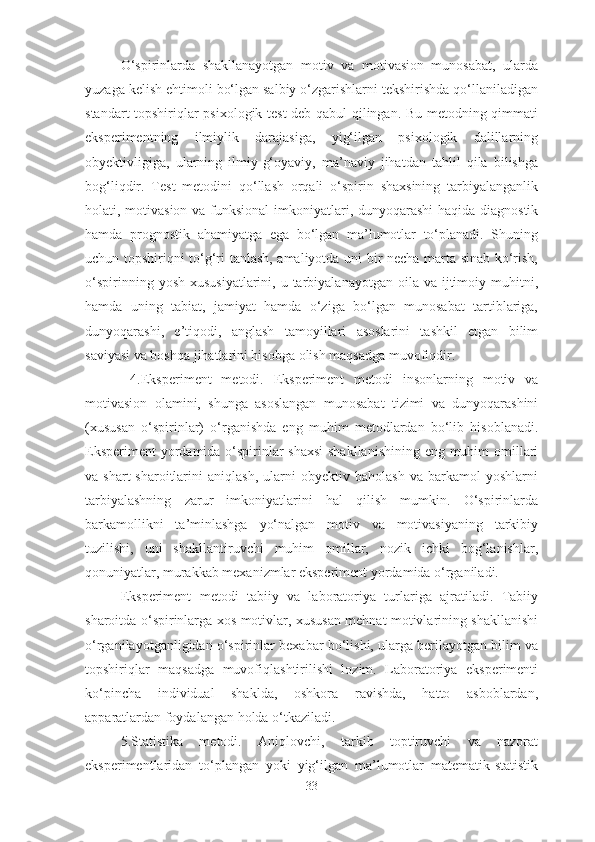 O‘spirinlarda   shakllanayotgan   motiv   va   motivasion   munosabat,   ularda
yuzaga kelish ehtimoli bo‘lgan salbiy o‘zgarishlarni tekshirishda qo‘llaniladigan
standart topshiriqlar psixologik test deb qabul  qilingan. Bu metodning qimmati
eksperimentning   ilmiylik   darajasiga,   yig‘ilgan   psixologik   dalillarning
obyektivligiga,   ularning   ilmiy-g‘oyaviy,   ma’naviy   jihatdan   tahlil   qila   bilishga
bog‘liqdir.   Test   metodini   qo‘llash   orqali   o‘spirin   shaxsining   tarbiyalanganlik
holati, motivasion  va funksional  imkoniyatlari, dunyoqarashi  haqida diagnostik
hamda   prognostik   ahamiyatga   ega   bo‘lgan   ma’lumotlar   to‘planadi.   Shuning
uchun topshiriqni to‘g‘ri tanlash, amaliyotda uni bir necha marta sinab ko‘rish,
o‘spirinning  yosh  xususiyatlarini,  u tarbiyalanayotgan  oila va  ijtimoiy  muhitni,
hamda   uning   tabiat,   jamiyat   hamda   o‘ziga   bo‘lgan   munosabat   tartiblariga,
dunyoqarashi,   e’tiqodi,   anglash   tamoyillari   asoslarini   tashkil   etgan   bilim
saviyasi va boshqa jihatlarini hisobga olish maqsadga muvofiqdir.
  4.Eksperiment   metodi.   Eksperiment   metodi   insonlarning   motiv   va
motivasion   olamini,   shunga   asoslangan   munosabat   tizimi   va   dunyoqarashini
(xususan   o‘spirinlar)   o‘rganishda   eng   muhim   metodlardan   bo‘lib   hisoblanadi.
Eksperiment  yordamida o‘spirinlar  shaxsi  shakllanishining  eng muhim  omillari
va   shart-sharoitlarini   aniqlash,   ularni   obyektiv   baholash   va   barkamol   yoshlarni
tarbiyalashning   zarur   imkoniyatlarini   hal   qilish   mumkin.   O‘spirinlarda
barkamollikni   ta’minlashga   yo‘nalgan   motiv   va   motivasiyaning   tarkibiy
tuzilishi,   uni   shakllantiruvchi   muhim   omillar,   nozik   ichki   bog‘lanishlar,
qonuniyatlar, murakkab mexanizmlar eksperiment yordamida o‘rganiladi.
Eksperiment   metodi   tabiiy   va   laboratoriya   turlariga   ajratiladi.   Tabiiy
sharoitda o‘spirinlarga xos motivlar, xususan mehnat motivlarining shakllanishi
o‘rganilayotganligidan o‘spirinlar bexabar bo‘lishi, ularga berilayotgan bilim va
topshiriqlar   maqsadga   muvofiqlashtirilishi   lozim.   Laboratoriya   eksperimenti
ko‘pincha   individual   shaklda,   oshkora   ravishda,   hatto   asboblardan,
apparatlardan foydalangan holda o‘tkaziladi.
5.Statistika   metodi.   Aniqlovchi,   tarkib   toptiruvchi   va   nazorat
eksperimentlaridan   to‘plangan   yoki   yig‘ilgan   ma’lumotlar   matematik-statistik
33 