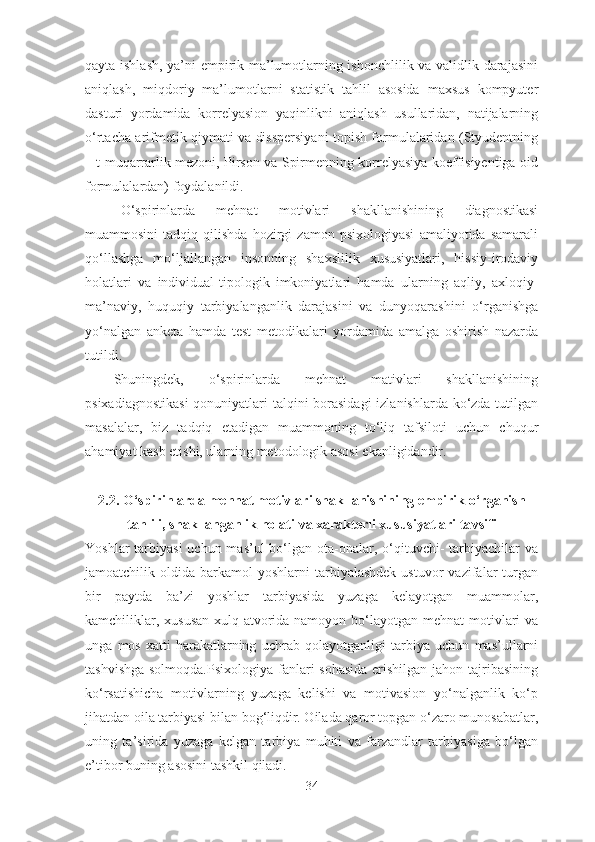 qayta ishlash, ya’ni empirik ma’lumotlarning ishonchlilik va validlik darajasini
aniqlash,   miqdoriy   ma’lumotlarni   statistik   tahlil   asosida   maxsus   kompyuter
dasturi   yordamida   korrelyasion   yaqinlikni   aniqlash   usullaridan,   natijalarning
o‘rtacha arifmetik qiymati va disspersiyani topish formulalaridan (Styudentning
– t muqarrarlik mezoni, Pirson va Spirmenning korrelyasiya koeffisiyentiga oid
formulalardan) foydalanildi. 
O‘spirinlarda   mehnat   motivlari   shakllanishining   diagnostikasi
muammosini   tadqiq   qilishda   hozirgi   zamon   psixologiyasi   amaliyotida   samarali
qo‘llashga   mo‘ljallangan   insonning   shaxslilik   xususiyatlari,   hissiy-irodaviy
holatlari   va   individual-tipologik   imkoniyatlari   hamda   ularning   aqliy,   axloqiy-
ma’naviy,   huquqiy   tarbiyalanganlik   darajasini   va   dunyoqarashini   o‘rganishga
yo‘nalgan   anketa   hamda   test   metodikalari   yordamida   amalga   oshirish   nazarda
tutildi. 
Shuningdek,   o‘spirinlarda   mehnat   mativlari   shakllanishining
psixadiagnostikasi  qonuniyatlari talqini borasidagi  izlanishlarda ko‘zda tutilgan
masalalar,   biz   tadqiq   etadigan   muammoning   to‘liq   tafsiloti   uchun   chuqur
ahamiyat kasb etishi, ularning metodologik asosi ekanligidandir .
2.2. O‘spirinlarda mehnat motivlari shakllanishini ng  empirik o‘rganish
tahlili, shakllanganlik holati  va  xarakterli xususiyatlari ta vs ifi
Yoshlar  tarbiyasi  uchun mas’ul  bo‘lgan ota-onalar, o‘qituvchi-  tarbiyachilar  va
jamoatchilik  oldida  barkamol   yoshlarni   tarbiyalashdek  ustuvor  vazifalar   turgan
bir   paytda   ba’zi   yoshlar   tarbiyasida   yuzaga   kelayotgan   muammolar,
kamchiliklar, xususan  xulq-atvorida namoyon bo‘layotgan mehnat  motivlari  va
unga   mos   xatti-harakatlarning   uchrab   qolayotganligi   tarbiya   uchun   mas’ullarni
tashvishga solmoqda.Psixologiya  fanlari  sohasida erishilgan jahon tajribasining
ko‘rsatishicha   motivlarning   yuzaga   kelishi   va   motivasion   yo‘nalganlik   ko‘p
jihatdan oila tarbiyasi bilan bog‘liqdir. Oilada qaror topgan o‘zaro munosabatlar,
uning   ta’sirida   yuzaga   kelgan   tarbiya   muhiti   va   farzandlar   tarbiyasiga   bo‘lgan
e’tibor buning asosini tashkil qiladi.
34 