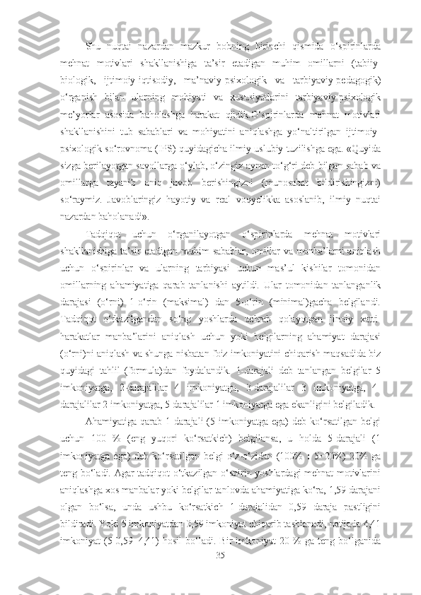 Shu   nuqtai   nazardan   mazkur   bobning   birinchi   qismida   o‘spirinlarda
mehnat   motivlari   shakllanishiga   ta’sir   etadigan   muhim   omillarni   (tabiiy-
biologik,   ijtimoiy-iqtisodiy,   ma’naviy-psixologik   va   tarbiyaviy-pedagogik)
o‘rganish   bilan   ularning   mohiyati   va   xususiyatlarini   tarbiyaviy-psixologik
me’yorlar   asosida   baholashga   harakat   qildik.O‘spirinlarda   mehnat   motivlari
shakllanishini   tub   sabablari   va   mohiyatini   aniqlashga   yo‘naltirilgan   ijtimoiy-
psixologik so‘rovnoma (IPS) quyidagicha ilmiy-uslubiy tuzilishga ega. «Quyida
sizga berilayotgan savollarga o‘ylab, o‘zingiz aynan to‘g‘ri deb bilgan sabab va
omillarga   tayanib   aniq   javob   berishingizni   (munosabat   bildirishingizni)
so‘raymiz.   Javoblaringiz   hayotiy   va   real   voqyelikka   asoslanib,   ilmiy   nuqtai
nazardan baholanadi».
Tadqiqot   uchun   o‘rganilayotgan   o‘spirinlarda   mehnat   motivlari
shakllanishiga  ta’sir  etadigan muhim  sabablar, omillar  va manba’larni  aniqlash
uchun   o‘spirinlar   va   ularning   tarbiyasi   uchun   mas’ul   kishilar   tomonidan
omillarning   ahamiyatiga   qarab   tanlanishi   aytildi.   U lar   tomonidan   tanlanganlik
darajasi   (o‘rni)   1-o‘rin   (maksimal)   dan   5-o‘rin   (minimal)gacha   belgilandi.
Tadqiqot   o‘tkazilgandan   so‘ng   yoshlarda   uchrab   qolayotgan   jinoiy   xatti-
harakatlar   manba’larini   aniqlash   uchun   yoki   belgilarning   ahamiyat   darajasi
(o‘rni)ni aniqlash va shunga nisbatan foiz imkoniyatini chiqarish maqsadida biz
quyidagi   tahlil   (formula)dan   foydalandik.   1-darajali   deb   tanlangan   belgilar   5
imkoniyatga,   2-darajalilar   4   imkoniyatga,   3-darajalilar   3   imkoniyatga,   4-
darajalilar 2 imkoniyatga, 5-darajalilar 1 imkoniyatga ega ekanligini belgiladik.
Ahamiyatiga  qarab  1-darajali  (5  imkoniyatga  ega)   deb  ko‘rsatilgan   belgi
uchun   100   %   (eng   yuqori   ko‘rsatkich)   belgilansa,   u   holda   5-darajali   (1
imkoniyatga   ega)   deb   ko‘rsatilgan   belgi   o‘z-o‘zidan   (100%   :   5=20%)   20%   ga
teng bo‘ladi. Agar tadqiqot o‘tkazilgan o‘spirin yoshlardagi mehnat motivlarini
aniqlashga xos manbalar yoki belgilar tanlovda ahamiyatiga ko‘ra, 1,59 darajani
olgan   bo‘lsa,   unda   ushbu   ko‘rsatkich   1-darajalidan   0,59   daraja   pastligini
bildiradi. Yoki 5 imkoniyatdan 0,59 imkoniyat chiqarib tashlanadi, natijada 4,41
imkoniyat   (5-0,59=4,41)   hosil   bo‘ladi.   Bir   imkoniyat   20   %   ga   teng   bo‘lganida
35 