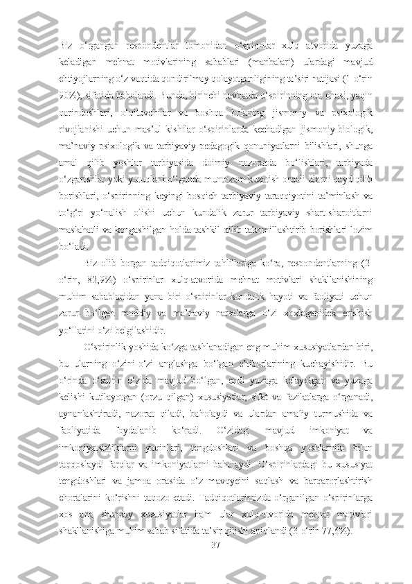 Biz   o‘rgangan   respondentlar   tomonidan   o‘spirinlar   xulq   atvorida   yuzaga
keladigan   mehnat   motivlarining   sabablari   (manbalari)   ulardagi   mavjud
ehtiyojlarning o‘z vaqtida qondirilmay qolayotganligining ta’siri natijasi (1-o‘rin
90%), sifatida baholandi. Bunda, birinchi navbatda o‘spirinning ota-onasi, yaqin
qarindoshlari,   o‘qituvchilar   va   boshqa   bolaning   jismoniy   va   psixologik
rivojlanishi   uchun   mas’ul   kishilar   o‘spirinlarda   kechadigan   jismoniy-biologik,
ma’naviy-psixologik   va   tarbiyaviy-pedagogik   qonuniyatlarni   bilishlari,   shunga
amal   qilib   yoshlar   tarbiyasida   doimiy   nazoratda   bo‘lishlari,   tarbiyada
o‘zgarishlar yoki yutuqlar bo‘lganda muntazam kuzatish orqali ularni qayd qilib
borishlari,   o‘spirinning   keyingi   bosqich   tarbiyaviy   taraqqiyotini   ta’minlash   va
to‘g‘ri   yo‘nalish   olishi   uchun   kundalik   zarur   tarbiyaviy   shart-sharoitlarni
maslahatli   va   kengashilgan   holda  tashkil   qilib   takomillashtirib   borishlari   lozim
bo‘ladi.
Biz   olib   borgan   tadqiqotlarimiz   tahlillariga   ko‘ra,   respondentlarning   (2-
o‘rin,   82,9%)   o‘spirinlar   xulq-atvorida   mehnat   motivlari   shakllanishining
muhim   sabablaridan   yana   biri   o‘spirinlar   kundalik   hayoti   va   faoliyati   uchun
zarur   bo‘lgan   moddiy   va   ma’naviy   narsalarga   o‘zi   xoxlaganidek   erishish
yo‘llarini o‘zi belgilashidir.
O‘spirinlik yoshida ko‘zga tashlanadigan eng muhim xususiyatlardan biri,
bu   ularning   o‘zini-o‘zi   anglashga   bo‘lgan   e’tiborlarining   kuchayishidir.   Bu
o‘rinda   o‘spirin   o‘zida   mavjud   bo‘lgan,   endi   yuzaga   kelayotgan   va   yuzaga
kelishi   kutilayotgan   (orzu   qilgan)   xususiyatlar,   sifat   va   fazilatlarga   o‘rganadi,
aynanlashtiradi,   nazorat   qiladi,   baholaydi   va   ulardan   amaliy   turmushida   va
faoliyatida   foydalanib   ko‘radi.   O‘zidagi   mavjud   imkoniyat   va
imkoniyatsizliklarni   yaqinlari,   tengdoshlari   va   boshqa   yoshlarniki   bilan
taqqoslaydi   farqlar   va   imkoniyatlarni   baholaydi.   O‘spirinlardagi   bu   xususiyat
tengdoshlari   va   jamoa   orasida   o‘z   mavqyeini   saqlash   va   barqarorlashtirish
choralarini   ko‘rishni   taqozo   etadi.   Tadqiqotlarimizda   o‘rganilgan   o‘spirinlarga
xos   ana   shunday   xususiyatlar   ham   ular   xulq-atvorida   mehnat   motivlari
shakllanishiga muhim sabab sifatida ta’sir qilishi aniqlandi (3-o‘rin 77,6%).
37 