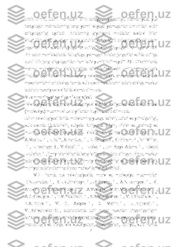 tortib   olinib,   ularni   mehnatchi   qilib   tarbiyalanayotganligi,   Germaniyada   yuz
berayotgan   mehnatlarning   teng   yarmi   voyaga   yetmaganlar   tomonidan   sodir
etilayotganligi   aytiladi.   Bolalarning   giyohvand   moddalar   savdosi   bilan
shug‘ullanuvchi   uyushgan   jinoiy   guruhlar   safiga   kirib   qolayotgani,   yoki   odam
organlari bilan savdo qilayotganlar qo‘liga tushib qolayotgani  ham ayanchlidir.
Bir   qator   mamlakatlarda   balog‘atga   yetmagan   bolalar   jangarilar   safida   qo‘liga
qurol   olib jang   qilayotganidan ham  ko‘z yumib  bo‘lmaydi”  [65]. O‘spirinlarda
mehnat   motivlarining   shakllanishiga   ta’sir   ko‘rsatuvchi   omillarni   psixologik
jihatdan   tahlil   qilish   hamda   zaruriy   psixoprofilaktik   chora-tadbirlar   belgilash
mexanizmlarini aniqlashga hamda xulq-atvor   masalalarini tadqiq etishga mazkur
tadqiqot nazariy asos sifatida xizmat qilmoqda.
Muammoning o‘rganilganlik darajasi. 
Psixologiyaning   eng   muhim   kategoriyasi   sifatida   faoliyat   va   xulq-atvor   motivi
(motivasiya) muammosi uzoq yillardan buyon tadqiq etilmoqda. 
Jahon psixologiyasi fanida motivlarning yuzaga kelishi, turlari va yo‘nalganligi,
xulq-atvorda   ifodalanishi,   subyekt   faoliyatida   (o‘yin,   o‘qish   va   mehnat)   va
muomala-munosabat   jarayonlarida   shakllanishi   Z.Freyd .[1] ,   G.Ollport   .[2] ,
A.Maslou.[1],   E.Daffi, A.Bandura .[1] , D.Berlayn .[2] , K.Pribram .[4],  Nil Miller .
[1] ,   L.Festinger .[5] ,   V.Kettell .[1] ,     Locke .[1] ,   Jon   Steys   Adams .[1] ,   Edvard
Loulerlar. [1], ilmiy izlanishlarida keng ko‘lamda tadqiq qilingan. Biroq, mazkur
tadqiqotlarda  xulq motivlarining ijtimoiy shartlanganligi   va  ijtimoiy-psixologik
mohiyati tadqiqotlarning diqqat markazidan chetda qoladi.  
MDH   hamda   rus   psixologiyasida   motiv   va   motivasiya   muammolari
D.N.Uznadze .[1] ,   S.L.Rubinshteyn .[1], L.S.Slavina ,[1],   A.N.Leontyev. [1],   K.
Anoxi n.[1],   N.A.Bernshtey n.[1],   I.A.Vasilyev,   M.Sh.Magomed-Emino v.[1],
A.G.Kovalyo v.[1],   P.M.Yakobso n.[1],   S.G.Moskviche v.[1],   V.D.Shadriko v.[1],
B.A.Frolo v.[1],   V.   G.   Aseye v.[1],   C.   Merli n.[1],   L.I.Bojovic h.[1],
V.I.Selivanovla r.[20],   tadqiqotlarida   turli   nuqtai   nazardan   o‘rganilganligini
ko‘ramiz. Chunonchi, bilish (kognitiv) jarayonlari motivasiyasi, ularning ilmiy-
metodologik   va   o‘ziga   xos   xususiyatlari,   mexanizmlari,   faoliyat,   xulq   hamda
4 