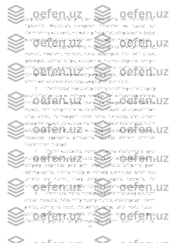 dunyoqarashini   o‘rganishga   yo‘nalgan   anketa   hamda   test   metodikalar idan
foydalan ildi.   Metodologik   poz i siyalarni   birlashtirish   esa   bugungi   kun
o‘spirinlarining   xulq-atvori,   motivasion   yo‘nalganligi,   tarbiyalanganlik   darajasi
va tarbiyaning istiqbolli andozalarini izchilroq o‘rganish imkoniyatini yaratdi.  
2. O‘spirinlarga xos mehnat motivlarining shakllanishi, yo‘nalganligi,
mazmuni,   mexanizmi,   manbalari,   boshqa   kategoriyalar   bilan   izchil   aloqasi,
iyerarxiyasi,   ularning   faoliyat,   xulq-atvor   va   muomala   jarayonida   namoyon
bo‘lishi   aynan   shu   yoshdagilarning   turmush   tarzi   bilan   bog‘liq   bio-fiziologik,
ijtimoiy-iqtisodiy,   ma’naviy   va   tarbiyaviy-psixologik   omillar   hamda   ularni
ta’minlovchi zarur shart-sharoitlarga uzviy bog‘liqligi aniqlandi.
3. O‘spirinlardagi  mavjud ehtiyojlarning qondirilmay qolishi, hayotiy
zarur   bo‘lgan   moddiy   va   ma’naviy   narsalarga   o‘zi   xohlaganidek   erishishga
intilishi,   tengdoshlari   va   jamoa   orasida   o‘z   mavqyeini   barqarorlashtirish
maqsadi,   o‘zini   namoyon   qilish   va   o‘z   ta’sirini   o‘tkazish   uchun,   «kuchlilik»ni
qo‘lga   kiritish,   o‘z   mavqyeini   ortirish   hamda   boshqalarga   ta’sir   doirasini
kengaytirish maqsadi ular xulq-atvorida mehnat motivlari shakllanishiga muhim
sabab sifatida ta’sir qilishi aniqlandi va bu jarayonning davomiyligi jinoiy xatti-
harakatlarga   tayyorgarlik,   yo‘nalganlik,   natijalarga   erishishni   ta’minlash
bosqichini ham ifodalaydi.
4. O‘spirin   xulq-atvorida   mehnat   motivining   shakllan masligi   aynan
shunday o‘spirinlar yashayotgan oilalarda ota-ona munosabatlaridagi beqarorlik,
tarbiyaviy   jarayonlarga   yengil-yelpi   qarash   oqibatida   tarbiyaning   yaxshi
kechmayotganligi,   oilaning   moddiy   va   ma’naviy   taqsimotidagi   kamchiliklar,
uzilishlar   eng   muhimi,   oilaviy   tarbiyada   loqaydlik,   beparvolik,   o‘zi
bo‘larchilikka qoldirish, e’tiborsizlik holatlarining hukm surishi natijasidir.
5. O‘spirinlarda   mehnat   motivlari   shakllanishining   asosiy   sabablarini
aniqlash   maqsadida   o‘zbek   milliy-madaniy   muhitida   shakllanayotgan   o‘spirin
yoshlar,   ularning   ota-onalari,   o‘qituvchilari,   tarbiya   uchun   mas’ul   huquq   -
tartibot   organlari   va   jamoatchilik   bilan   tadqiqot   ishlari   olib   borilganda
o‘spirinning   yetarlicha   tarbiyalanmaganligi,   o‘spirin   taqdiri   uchun   ota-
43 