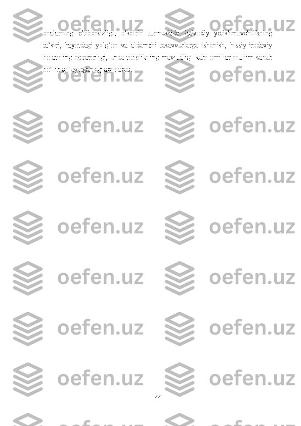 onalarning   e’tiborsizligi,   o‘spirin   turmushida   iqtisodiy   yetishmovchilikning
ta’siri,   hayotdagi   yolg‘on   va   aldamchi   tasavvurlarga   ishonish,   hissiy-irodaviy
holatining   beqarorligi,   unda   tobelikning   mavjudligi   kabi   omillar   muhim   sabab
bo‘lib qolayotganligi aniqlandi.
44 