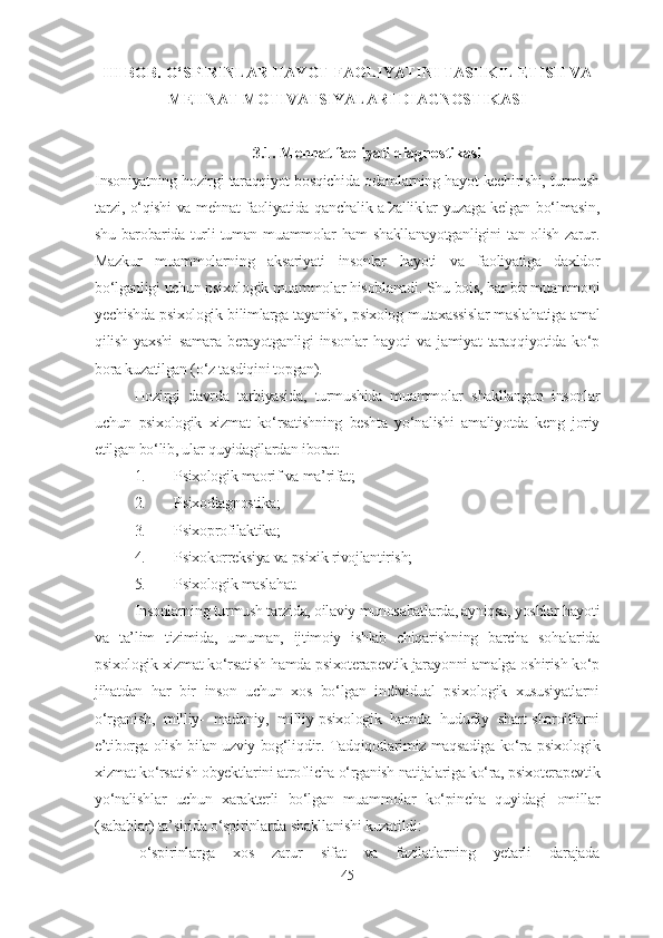 III BOB.  O‘SPIRINLAR HAYOT  FAOLIYATINI TASHKIL ETISH VA
MEHNAT MOTIVATSIYALARI DIAGNOSTIKASI
3.1. Mehnat faoliyati diagnostikasi
Insoniyatning hozirgi taraqqiyot bosqichida odamlarning hayot kechirishi, turmush
tarzi, o‘qishi va mehnat faoliyatida qanchalik afzalliklar yuzaga kelgan bo‘lmasin,
shu barobarida turli-tuman muammolar ham shakllanayotganligini  tan olish zarur.
Mazkur   muammolarning   aksariyati   insonlar   hayoti   va   faoliyatiga   daxldor
bo‘lganligi uchun psixologik muammolar hisoblanadi. Shu bois, har bir muammoni
yechishda psixologik bilimlarga tayanish, psixolog mutaxassislar maslahatiga amal
qilish   yaxshi   samara   berayotganligi   insonlar   hayoti   va   jamiyat   taraqqiyotida   ko‘p
bora kuzatilgan (o‘z tasdiqini topgan).
Hozirgi   davrda   tarbiyasida,   turmushida   muammolar   shakllangan   insonlar
uchun   psixologik   xizmat   ko‘rsatishning   beshta   yo‘nalishi   amaliyotda   keng   joriy
etilgan bo‘lib, ular quyidagilardan iborat:
1. Psixologik maorif va ma’rifat;
2. Psixodiagnostika;
3. Psixoprofilaktika;
4. Psixokorreksiya va psixik rivojlantirish;
5. Psixologik maslahat.
Insonlarning turmush tarzida, oilaviy munosabatlarda, ayniqsa, yoshlar hayoti
va   ta’lim   tizimida,   umuman,   ijtimoiy   ishlab   chiqarishning   barcha   sohalarida
psixologik xizmat ko‘rsatish hamda psixoterapevtik jarayonni amalga oshirish ko‘p
jihatdan   har   bir   inson   uchun   xos   bo‘lgan   individual   psixologik   xususiyatlarni
o‘rganish,   milliy-   madaniy,   milliy-psixologik   hamda   hududiy   shart-sharoitlarni
e’tiborga olish bilan uzviy bog‘liq d ir.   Tadqiqotlarimiz maqsadiga ko‘ra   psixologik
xizmat ko‘rsatish obyektlarini atroflicha o‘rganish natijalariga ko‘ra, psixoterapevtik
yo‘nalishlar   uchun   xarakterli   bo‘lgan   muammolar   ko‘pincha   quyidagi   omillar
(sabablar) ta’sirida  o‘spirinlarda  shakllanishi kuzatildi:
-o‘spirinlarga   xos   zarur   sifat   va   fazilatlarning   yetarli   darajada
45 