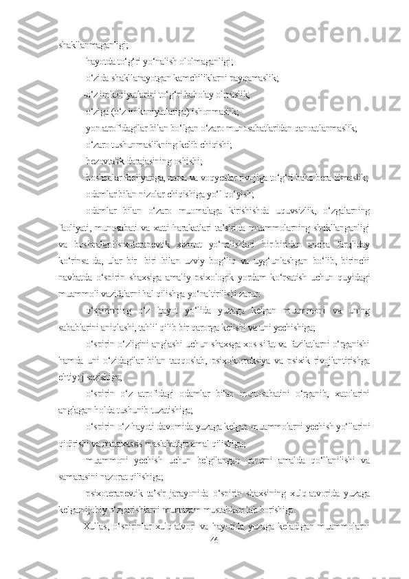 shakllanmaganligi;
-hayotda to‘g‘ri yo‘nalish ololmaganligi;
-o‘zida shakllanayotgan kamchiliklarni payqamaslik;
-o‘z imkoniyatlarini to‘g‘ri baholay olmaslik;
-o‘ziga (o‘z imkoniyatlariga) ishonmaslik;
-yon atrofidagilar bilan bo‘lgan o‘zaro munosabatlaridan qanoatlanmaslik;
-o‘zaro tushunmaslikning kelib chiqishi;
-bezovtalik darajasining oshishi;
-boshqalar faoliyatiga, narsa va voqyealar rivojiga to‘g‘ri baho bera olmaslik;
-odamlar bilan nizolar chiqishiga yo‘l qo‘yish;
-odamlar   bilan   o‘zaro   muomalaga   kirishishda   uquvsizlik,   o‘zgalarning
faoliyati, munosabati  va  xatti-harakatlari  ta’sirida muammolarning shakllanganligi
va   boshqalar.Psixoterapevtik   xizmat   yo‘nalishlari   bir-biridan   ancha   farqliday
ko‘rinsa - da,   ular   bir-   biri   bilan   uzviy   bog‘liq   va   uyg‘unlashgan   bo‘lib,   birinchi
navbatda   o‘spirin   shaxs i ga   amaliy   psixologik   yordam   ko‘rsatish   uchun   quyidagi
muammoli vazifalarni hal qilishga yo‘naltirilishi zarur:
- o‘spirin ning   o‘z   hayot   yo‘lida   yuzaga   kelgan   muammoni   va   uning
sabablarini aniqlashi, tahlil qilib bir qarorga kelishi va uni yechishiga;
- o‘spirin   o‘zligini anglashi uchun shaxsga xos sifat va fazilatlarni o‘rganishi
hamda   uni   o‘zidagilar   bilan   taqqoslab,   psixokorreksiya   va   psixik   rivojlantirishga
ehtiyoj sezishiga;
- o‘spirin   o‘z   atrofidagi   odamlar   bilan   munosabatini   o‘rganib,   xatolarini
anglagan holda tushunib tuzatishiga;
- o‘spirin  o‘z hayoti davomida yuzaga kelgan muammolarni yechish yo‘llarini
qidirishi va mutaxassis maslahatiga amal qilishiga;
-muammoni   yechish   uchun   belgilangan   qarorni   amalda   qo‘llanilishi   va
samarasini nazorat qilishiga;
-psixoterapevtik   ta’sir   jarayonida   o‘spirin   shaxs i ning   xulq-atvorida   yuzaga
kelgan ijobiy o‘zgarishlarni muntazam mustahkamlab borishiga.
Xullas,   o‘spirinlar   xulq-atvori   va   hayotida   yuzaga   keladigan   muammolarni
46 