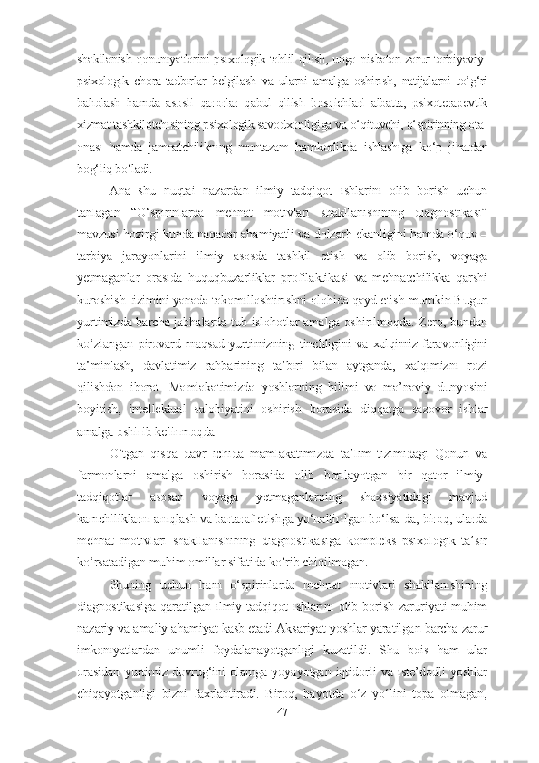 shakllanish qonuniyatlarini psixologik tahlil qilish, unga nisbatan zarur tarbiyaviy-
psixologik   chora-tadbirlar   belgilash   va   ularni   amalga   oshirish,   natijalarni   to‘g‘ri
baholash   ha m da   asosli   qarorlar   qabul   qilish   bosqichlari   albatta,   psixoterapevtik
xizmat tashkilotchisining psixologik savodxonligiga  va o‘qituvchi, o‘spirinning ota-
onasi   hamda   jamoatchilikning   muntazam   hamkorlikda   ishlashiga   ko‘p   jihatdan
bog‘liq bo‘ladi.
Ana   shu   nuqtai   nazardan   ilmiy   tadqiqot   ishlarini   olib   borish   uchun
tanlagan   “O‘spirinlarda   mehnat   motivlari   shakllanishining   diagnostikasi”
mavzusi hozirgi kunda naqadar ahamiyatli va dolzarb ekanligini hamda o‘quv –
tarbiya   jarayonlarini   ilmiy   asosda   tashkil   etish   va   olib   borish,   voyaga
yetmaganlar   orasida   h uquqbuzarliklar   profilaktikasi   va   mehnatchilikka   qarshi
kurashish tizimini yanada takomillashtirishni   alohida qayd etish mumkin. Bugun
yurtimizda barcha jabhalarda tub islohotlar amalga oshirilmoqda. Zero, bundan
ko‘zlangan   pirovard   maqsad   yurtimizning   tinchligini   va   xalqimiz   faravonligini
ta’minlash,   davlatimiz   rahbarining   ta’biri   bilan   aytganda,   xalqimizni   rozi
qilishdan   iborat.   Mamlakatimizda   yoshlarning   bilimi   va   ma’naviy   dunyosini
boyitish,   intel lektual   salohiyatini   oshi rish   borasida   diqqatga   sazovor   ishlar
amalga oshirib kelinmoqda.  
O‘tgan   qisqa   davr   ichida   mamlakatimizda   ta’lim   tizimidagi   Qonun   va
farmonlarni   amalga   oshirish   borasida   olib   borilayotgan   bir   qator   ilmiy-
tadqiqotlar   asosan   voyaga   yetmaganlarning   shaxsiyatidagi   mavjud
kamchiliklarni aniqlash va bartaraf etishga yo‘naltirilgan bo‘lsa-da, biroq, ularda
mehnat   motivlari   shakllanishining   diagnostikasiga   kompleks   psixologik   ta’sir
ko‘rsatadigan muhim omillar sifatida ko‘rib chiqilmagan.
Shuning   uchun   ham   o‘spirinlarda   mehnat   motivlari   shakllanishining
diagnostikasiga qaratilgan ilmiy tadqiqot ishlarini  olib borish zaruriyati  muhim
nazariy va amaliy ahamiyat kasb etadi. Aksariyat yoshlar yaratilgan barcha zarur
imkoniyatlardan   unumli   foydalanayotganligi   kuzatildi.   Shu   bois   ham   ular
orasidan   yurtimiz   dovrug‘ini   olamga   yoyayotgan  iqtidorli   va   iste’dodli   yoshlar
chiqayotganligi   bizni   faxrlantiradi.   Biroq,   hayotda   o‘z   yo‘lini   topa   olmagan,
47 