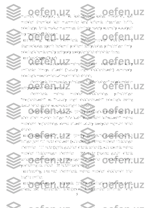 muomala   motivasiyasi,   ta’lim   va   kasb   tanlash,   kasbga   moslashish,   kasb
motivlari   dinamikasi   kabi   muammolar   keng   ko‘lamda   o‘rganilgan   bo‘lib,
psixologiya fanida mazkur muammoga doir ilmiy-nazariy va amaliy xususiyatli
boy materiallar to‘plangan. 
Tadqiqotning   maqsadi   o‘spirinlarda   mehnat   motivlari   shakllanishining
diagnostikasiga   tayanib   barkamol   yoshlarni   tarbiyalashga   yo‘naltirilgan   ilmiy-
psixologik hamda amaliy-tarbiyaviy tavsiyalar ishlab chiqishdan iborat.
Tadqiqotning vazifalari:
- o‘spirinlar   xulq-atvorida   mehnat   motivlari   shakllanishida   salbiy
omillardan   himoya   qiluvchi   (huquqiy   ongni   shakllantiruvchi)   zamonaviy-
psixologik mexanizmlar tuzilmasini ishlab chiqish;
- o‘spirinlarda bir  maqsadga  yo‘nalgan -  “uyg‘unlashgan”  psixokorreksion
tarbiyaviy ta’sir moduli yaratish;
- o‘spirinlarda   mehnat   motivlari   shakllanishga   yo‘naltirilgan
“rivojlantiruvchi”   va   “huquqiy   ongni   shakllantiruvchi”   psixologik   trening
dasturi ishlab chiqish va samaradorligini baholash;
- o‘spirinlarning   individual   va   ijtimoiy-psixologik   rivojlanishiga   ijobiy
ta’sir   qilishi   mumkin   bo‘lgan   “o‘z   kuchi   va   jasoratini   ko‘rsatuvchi”   mehnat
motivlarini   ivojlantirishga   xizmat   qiluvchi   uslubiy   tavsiyalar   majmuini   ishlab
chiqish.
Tadqiqotning   obyektini   turli   xil   ijtimoiy   demografik   guruhlarga   mansub
bo‘lgan  jami  401  nafar   sinaluvchi   (xulq-atvorida mehnat   motivlari   ifodalangan
o‘spirinlar – 101 nafar (tajriba guruhlari sifatida tanlandi); xulq-atvorida mehnat
motivlari   ifodalanmagan   o‘spirinlar   –   256   nafar   (nazorat   guruhi   sifatida
tanlandi);   o‘spirinlarga   dars   berayotgan   o‘qituvchilar   –   18   nafar;   o‘spirin
yoshlarning ota-onalari – 26 nafarni tashkil qiladi.
Tadqiqotning   predmeti   o‘spirinlarda   mehnat   motivlari   shakllanishi   bilan
bog‘liq omillar.  
Tadqiqotning   usullari.   Tadqiqotda   ijtimoiy   psixologik   so‘rovnoma   (IPS),
anketa,   test   metodlaridan:   C.Rodjers   va   R.Daymondlar   tomonidan   ishlab
5 