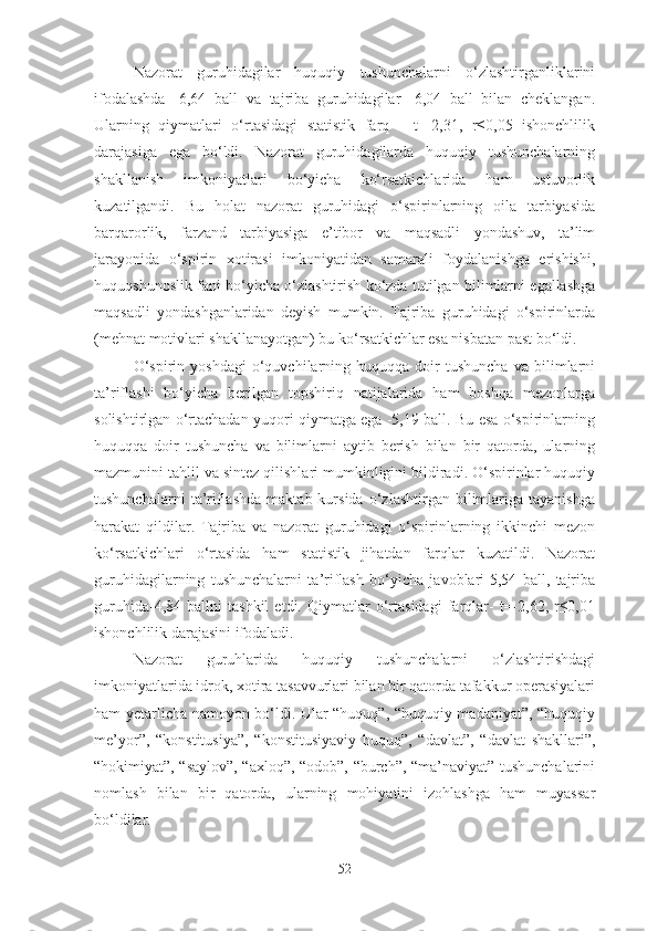 Nazorat   guruhidagilar   huquqiy   tushunchalarni   o‘zlashtirganliklarini
ifodalashda-   6,64   ball   va   tajriba   guruhidagilar   -6,04   ball   bilan   cheklangan.
Ularning   qiymatlari   o‘rtasidagi   statistik   farq   -   t=-2,31,   r≤0,05   ishonchlilik
darajasiga   ega   bo‘ldi.   Nazorat   guruhidagilarda   huquqiy   tushunchalarning
shakllanish   imkoniyatlari   bo‘yicha   ko‘rsatkichlarida   ham   ustuvorlik
kuzatilgandi.   Bu   holat   nazorat   guruhidagi   o‘spirinlarning   oila   tarbiyasida
barqarorlik,   farzand   tarbiyasiga   e’tibor   va   maqsadli   yondashuv,   ta’lim
jarayonida   o‘spirin   xotirasi   imkoniyatidan   samarali   foydalanishga   erishishi,
huquqshunoslik fani bo‘yicha o‘zlashtirish ko‘zda tutilgan bilimlarni egallashga
maqsadli   yondashganlaridan   deyish   mumkin.   Tajriba   guruhidagi   o‘spirinlarda
(mehnat motivlari shakllanayotgan) bu ko‘rsatkichlar esa nisbatan past bo‘ldi.
O‘spirin   yoshdagi   o‘quvchilarning   huquqqa  doir   tushuncha   va  bilimlarni
ta’riflashi   bo‘yicha   berilgan   topshiriq   natijalarida   ham   boshqa   mezonlarga
solishtirlgan o‘rtachadan yuqori qiymatga ega -5,19 ball. Bu esa o‘spirinlarning
huquqqa   doir   tushuncha   va   bilimlarni   aytib   berish   bilan   bir   qatorda,   ularning
mazmunini tahlil va sintez qilishlari mumkinligini bildiradi. O‘spirinlar huquqiy
tushunchalarni   ta’riflashda   maktab  kursida   o‘zlashtirgan  bilimlariga  tayanishga
harakat   qildilar.   Tajriba   va   nazorat   guruhidagi   o‘spirinlarning   ikkinchi   mezon
ko‘rsatkichlari   o‘rtasida   ham   statistik   jihatdan   farqlar   kuzatildi.   Nazorat
guruhidagilarning   tushunchalarni   ta’riflash   bo‘yicha   javoblari-5,54   ball,   tajriba
guruhida-4,84   ballni   tashkil   etdi.   Qiymatlar   o‘rtasidagi   farqlar-   t=-2,62,   r≤0,01
ishonchlilik darajasini ifodaladi.
Nazorat   guruhlarida   huquqiy   tushunchalarni   o‘zlashtirishdagi
imkoniyatlarida idrok, xotira tasavvurlari bilan bir qatorda tafakkur operasiyalari
ham yetarlicha namoyon bo‘ldi. Ular “huquq”, “huquqiy madaniyat”, “huquqiy
me’yor”,   “konstitusiya”,   “konstitusiyaviy   huquq”,   “davlat”,   “davlat   shakllari”,
“hokimiyat”, “saylov”, “axloq”, “odob”, “burch”, “ma’naviyat” tushunchalarini
nomlash   bilan   bir   qatorda,   ularning   mohiyatini   izohlashga   ham   muyassar
bo‘ldilar.
52 