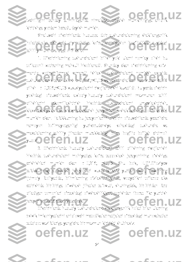 izchilligini   qanday   ta’minlaganda   nimalarga   erishish   mumkinligiga   aniqlik
kiritishga yordam beradi, deyish mumkin.
Sinaluvchi   o‘spirinlarda   huquqqa   doir   tushunchalarning   shakllanganlik
holatini   aks   ettiruvchi   qiymatlariga   ko‘ra,   korrelyasion   bog‘liqliklar   quyidagi
tahliliy mulohazalarga olib keldi:
1.   O‘spirinlarning   tushunchalarni   bilish   yoki   ularni   nomlay   olishi   bu
to‘laqonli   xotiraning   mahsuli   hisoblanadi.   Shunday   ekan   o‘spirinlarning   so‘z-
mantiq   xotira   formasi   samarali   ishlashi   tushunchalarni   nomlash   asosida
tushunchalarni   ta’riflashni   -r=0,206;r≤0,05   va   tushunchalarni   mazmunan   tahlil
qilish- -r=0,206;r≤0,05 xususiyatlarini rivojlantirishi kuzatildi. Bu yerda o‘spirin
yoshdagi   o‘quvchilarda   axloqiy-huquqiy   tushunchalarni   mazmunan   tahlil
qilishlarini   takomillashtirish   hisobida   tushunchalarni   umumlashtirish,
klassifikasiyalash   va   sistemalashtirish   jarayonlarini   shakllanishiga   olib   kelishi
mumkin   ekan.   Tafakkurning   bu   jarayonlarini   o‘spirin   o‘quvchilarda   yetarlicha
namoyon   bo‘lmayotganligi   yurisprudensiya   sohasidagi   tushuncha   va
masalalarning   tahliliy   jihatdan   murakkabligi   bilan   bog‘liq   bo‘lish   ehtimoli
yuqori.
2.   O‘spirinlarda   huquqiy   tushunchalarni   tahlil   qilishning   rivojlanishi
hisobida   tushunchalarni   mohiyatiga   ko‘ra   taqqoslash   jarayonining   o‘sishiga
erishishlari   mumkin   ekan-   r=0,216;   r≤0,05.   Shu   bois,   E.G‘.G‘oziyev
tafakkurning   taqqoslash   jarayonlari   xususida   so‘z   yuritar   ekan,   “insonning
ijtimoiy   faoliyatida,   bilimlarning   o‘zlashtirilishida,   voqyelikni   to‘laroq   aks
ettirishida   bir-biriga   o‘xshash   jihatlar   tafovuti,   shuningdek,   bir-biridan   farq
qiladigan   tomonlari   o‘rtasidagi   o‘xshashliklarni   topishdan   iborat   fikr   yuritish
jarayonlari katta ahamiyatga ega. 
O‘spirinlarda huquqiy tushunchalarni shakllanganlik holati bilan ularning
psixik imkoniyatlarini aniqlovchi metodikalar natijalari o‘rtasidagi munosabatlar
tadqiqot vazifalariga yangicha bir mazmun kiritishi shubhasiz. 
54 