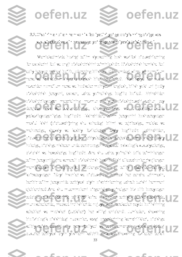 3.2.O‘spirinlar bilan hamkorlik faoliyatini yo‘lga qo‘yishning o‘ziga xos
xususiyatlari va bir maqsadga yo‘nalgan tarbiyaviy ta’sir modeli
Mamlakatimizda   h ozirgi   ta’lim   siyosatining   bosh   vazifasi   o‘quvchilarning
fan asoslarini faol va ongli o‘zlashtirishini ta’minlashdir. O‘zlashtirish hamisha faol
aqliy jarayon natijasi bo‘lib, odamning bilishiga oid olamdagi xilma-xil noma’lum
narsa   va   hodisalar   mohiyatini   anglash   bilan   belgilanadi.   Psixologiya   fani   nuqtai
nazaridan noma’lum  narsa va hodisalar  mohiyatini  anglash, bilish yoki uni  ijodiy
o‘zlashtirish   jarayoni,   asosan,   uchta   yo‘nalishga   bog‘liq   bo‘ladi.   Birinchidan
o‘zlashtirilayotgan   materialning   mazmun-mohiyati   o‘zlashtiruvchi   uchun   qay
darajada   mos   va   tushunarliligiga,   ahamiyatliligiga   va   u   qanday   usulda
yetkazilayotganligiga   bog‘liqdir.   Ikkinchidan,   ta’lim   jarayonini   boshqarayotgan
mas’ul   kishi   (o‘qituvchi)ning   shu   sohadagi   bilimi   va   tajribasiga,   malaka   va
mahoratiga,   shaxsiy   va   kasbiy   fazilatlariga   uzviy   bog‘liqdir.   Uchinchidan,
o‘quvchining   aqliy   taraqqiyoti   va   tarbiyalanganlik   darajasiga,   emosional-irodaviy
holatiga, o‘qishga nisbatan unda qaror topgan individual psixologik xususiyatlariga,
qiziqishi   va   havaslariga   bog‘liqdir.   Ana   shu   uchta   yo‘nalish   to‘la   ta’minlangan
ta’lim jarayonidagina samarali o‘zlashtirish hosil bo‘lishi allaqachonlar rivojlangan
mamlakatlar   fani   tajribasida   isbotlangan.   Biroq,   ta’lim   tizimida   faoliyat
ko‘rsatayotgan   fidoyi   insonlar   va   o‘qituvchilar   jamoasi   har   qancha   urinmasin,
baribir   ta’lim   jarayonida   tarbiyasi   qiyin   o‘spirinlarning   uchrab   turishi   hammani
ajablantiradi.Ana   shu   muammolarni   o‘rganishga   yo‘nalgan   biz   olib   borayotgan
tadqiqotlar   natijalarining   tahliliga   ko‘ra   o‘spirinlar   tarbiyasida,   xulq-atvorida,
munosabatlarida, maqsad-intilishlarida nojuya xatti-harakatlar paydo bo‘lishining
sabablari   va   motivlari   (turtkilari)   har   xilligi   aniqlandi.   Jumladan,   shaxsning
biofiziologik   o‘sishidagi   nuqsonlar,   sezgi   organlarining   kamchiliklari,   o‘qishga
salbiy   ta’sir   etuvchi   oliy   nerv   faoliyati   va   temperamentning   shakllanishidagi
qusurlar   tarbiyasi   qiyin   yoshlarni   keltirib   chikaradi.Shaxsning   fazilatlari   tarkib
55 