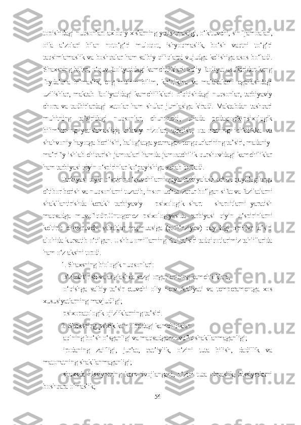 topishidagi nuqsonlar: axloqiy xislarning yetishmasligi, o‘kituvchi, sinf jamoalari,
oila   a’zolari   bilan   noto‘g‘ri   muloqot,   ishyoqmaslik,   bo‘sh   vaqtni   to‘g‘ri
taqsimlamaslik va boshqalar ham salbiy qiliqlarni vujudga kelishiga asos bo‘ladi.
Shaxsning bilim, o‘quv faoliyatidagi kamchiliklari: aqliy faoliyat usullaridan keng
foydalana   bilmaslik,   eng   muhim   bilim,   ko‘nikma   va   malakalarni   egallashdagi
uzilishlar,   maktab   faoliyatidagi   kamchiliklari:   o‘qitishdagi   nuqsonlar,   tarbiyaviy
chora   va   tadbirlardagi   xatolar   ham   shular   jumlasiga   kiradi.   Maktabdan   tashqari
muhitning   ta’siridagi   nuqsonlar,   chunonchi,   oilada   pedagogik-psixologik
bilimlarning   yetishmasligi,   oilaviy   nizolar,   ajralish,   ota-onaning   ichkilikka   va
shahvoniy hayotga berilishi, balog‘atga yetmagan tengqurlarining ta’siri, madaniy-
ma’rifiy ishlab chiqarish jamoalari hamda jamoatchilik qurshovidagi kamchiliklar
ham tarbiyasi qiyin o‘spirinlar ko‘payishiga sabab bo‘ladi.
Tarbiyasi qiyin o‘spirin o‘quvchilarni qayta tarbiyalash uchun quyidagilarga
e’tibor berish va nuqsonlarni tuzatib, inson uchun zarur bo‘lgan sifat va fazilatlarni
shakllantirishda   kerakli   tarbiyaviy   –   psixologik   shart   –   sharoitlarni   yaratish
maqsadga   muvofiqdir.Ontogenez   psixologiyasida   tarbiyasi   qiyin   o‘spirinlarni
keltirib   chiqaruvchi   sabablar   majmuasiga   (E.G‘oziyev)   quyidagi   omillar   ta’siri
alohida kursatib o‘tilgan. Ushbu omillarning faol ta’siri tadqiqotlarimiz tahlillarida
ham o‘z aksini topdi.
1 . Shaxsning biologik nuqsonlari:
-o‘zlashtirish va anglashda  sezgi organlarining kamchiliklari;
- o‘qishga   salbiy   ta’sir   etuvchi   oliy   nerv   faoliyati   va   temperament ga   xos
xususiyatlarning mavjudligi; 
-psixopatologik ojizliklarning ta’siri.
2. Shaxsning psixik kamolotidagi kamchiliklar:
-aqlning bo‘sh o‘sganligi va maqsadga muvofiq shakllanmaganligi;
- irodaning   zaifligi ,   jur’at,   qat’iylik,   o‘zini   tuta   bilish,   dadillik   va
matonatning shakllanmaganligi ;
-sh axsda   h issiyotning   kam   rivojlangani ,   o‘zini   tuta   olmaslik,   hissiyotlarni
boshqara olmaslik ;
56 