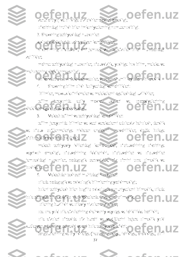 - zarur e h tiyoj va bilishga  q izi q ishlar mavjud  e masligi;
- o‘spirindagi intilish bilan imkoniyatlarning   nomutanosibligi.
3.   Shaxsning tarbiyasidagi nuqsonlar:
-axloqiy xislatlarida uchraydigan kamchiliklar;
-o‘spirinning   o‘kituvchi,   sinf   jamoasi   va   oila   a’zolari   bilan   muloqatidagi
zaifliklar;
-mehnat tarbiyasidagi nuqsonlar, o‘quvsizlik, yoshiga hos bilim, malaka va
mahoratning shakllanmaganligi;
-bo‘sh vaqtni taqsimlashdagi xatolar, vaqtdan unumli foydalana bilmaslik.
4. Shaxsning bilim olish faoliyatidagi kamchiliklari:
-  bilimlar,   maxsus k o‘ nikmalar va malakalarni egallashdagi uzilishlar;
- ta’lim   jarayonida   aqliy   mexnat   usullari   va   operasiyalarining
shakllanmaganligi va  yetishmasligi.
5. Maktab ta’limi va tarbiyasidagi kamchiliklar:
- ta’lim  jarayonida  bilimlar  va  xatti-xarakatlarni   adolatsiz  ba ho lash,  darslik
va   o‘quv   qo‘ llanmalariga   nisbatan   anglashil-   movchiliklar,   sinfda   bolaga
e’tiborsizlik va   sinfda qo ldirish;
- maktab   tarbiyaviy   ishlaridagi   kamchiliklar ,   o‘q ituvchining   o‘spiringa
xayrixo h   emasligi,   o‘quvchining   ikkilanishi,   o‘q ituvchilar   va   o‘quvchilar
jamoasidagi   nuqsonlar,   pedagogik   q arovsizlik,   o‘ z   o‘ rnini   topa   olmaslik   va
boshkalar.
6. Maktabdan  t a shq ari mu h itdagi nuqsonlar:
- oilada pedagogik va psixologik bilimlarning yetishmasligi;
-bolani tarbiyalash bilan bog‘liq psixologik qonuniyatlarni bilmaslik, oilada
bola tarbiyasi bilan bog‘liq munosabatlarda unga amal qilmaslik;
-  oilaning buzilishi va oilaviy nizolar ning ta’siri ;
- ota-ona yoki oila a’zolarining sha h voniy xayotga va ichkilikka berilishi;
- oila   a’zolari   o‘ rtasida   o‘z   burchi   va   vazifalarini   bajara   olmaslik   yoki
sudlangan odamning   uchrashi  va uni bola tarbiyasiga ta’siri ;
- teng q urlarining salbiy ishlarga ( h a q orat  q ilishga, ichishga, chekishga,  qo‘ li
57 