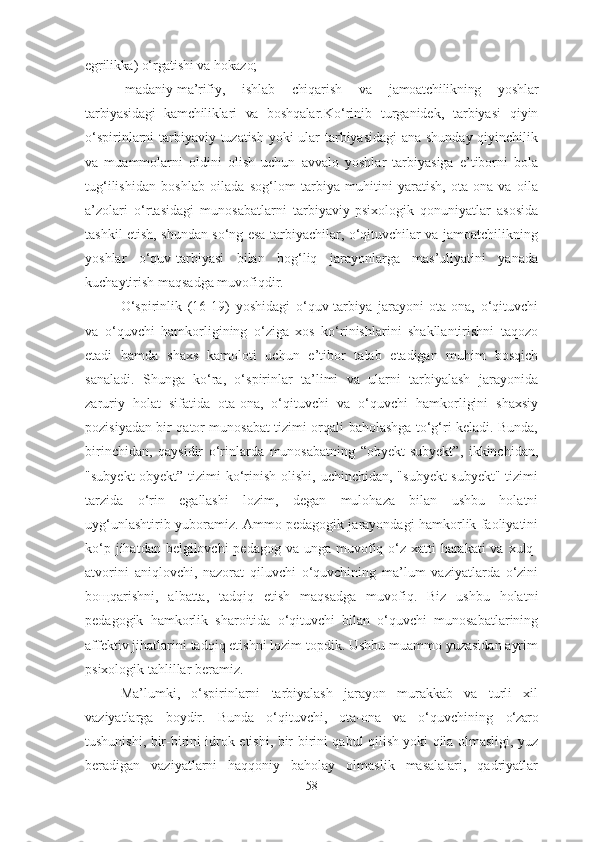 egrilikka)  o‘ rgatishi va  h okazo;
- madaniy-ma’rifiy,   ishlab   chi q arish   va   jamoatchilikning   yoshlar
tarbiyasidagi   kamchiliklari   va   boshqalar . Ko‘rinib   turganidek,   tarbiyasi   qiyin
o‘spirinlarni tarbiyaviy tuzatish yoki ular tarbiyasidagi ana shunday qiyinchilik
va   muammolarni   oldini   olish   uchun   avvalo   yoshlar   tarbiyasiga   e’tiborni   bola
tug‘ilishidan   boshlab   oilada   sog‘lom   tarbiya   muhitini   yaratish,   ota-ona   va   oila
a’zolari   o‘rtasidagi   munosabatlarni   tarbiyaviy-psixologik   qonuniyatlar   asosida
tashkil etish, shundan so‘ng esa tarbiyachilar, o‘qituvchilar va jamoatchilikning
yoshlar   o‘quv-tarbiyasi   bilan   bog‘liq   jarayonlarga   mas’uliyatini   yanada
kuchaytirish maqsadga muvofiqdir.
O‘spirinlik   (16-19)   yoshidagi   o‘quv-tarbiya   jarayoni   ota-ona,   o‘qituvchi
va   o‘quvchi   hamkorligining   o‘ziga   xos   ko‘rinishlarini   shakllantirishni   taqozo
etadi   hamda   shaxs   kamoloti   uchun   e’tibor   talab   etadigan   muhim   bosqich
sanaladi.   Shunga   ko‘ra,   o‘spirinlar   ta’limi   va   ularni   tarbiyalash   jarayonida
zaruriy   holat   sifatida   ota-ona,   o‘qituvchi   va   o‘quvchi   hamkorligini   shaxsiy
pozisiyadan bir qator munosabat tizimi orqali baholashga to‘g‘ri keladi. Bunda,
birinchidan,   qaysidir   o‘rinlarda   munosabatning   “obyekt-subyekt”,   ikkinchidan,
"subyekt-obyekt” tizimi  ko‘rinish  olishi,  uchinchidan, "subyekt-subyekt" tizimi
tarzida   o‘rin   egallashi   lozim,   degan   mulohaza   bilan   ushbu   holatni
uyg‘unlashtirib yuboramiz. Ammo pedagogik jarayondagi hamkorlik faoliyatini
ko‘p jihatdan belgilovchi  pedagog  va unga muvofiq o‘z xatti-harakati  va xulq-
atvorini   aniqlovchi,   nazorat   qiluvchi   o‘quvchining   ma’lum   vaziyatlarda   o‘zini
boщqarishni,   albatta,   tadqiq   etish   maqsadga   muvofiq.   Biz   ushbu   holatni
pedagogik   hamkorlik   sharoitida   o‘qituvchi   bilan   o‘quvchi   munosabatlarining
affektiv jihatlarini tadqiq etishni lozim topdik. Ushbu muammo yuzasidan ayrim
psixologik tahlillar beramiz.
Ma’lumki,   o‘spirinlarni   tarbiyalash   jarayon   murakkab   va   turli   xil
vaziyatlarga   boydir.   Bunda   o‘qituvchi,   ota-ona   va   o‘quvchining   o‘zaro
tushunishi, bir-birini idrok etishi, bir-birini qabul qilish yoki qila olmasligi, yuz
beradigan   vaziyatlarni   haqqoniy   baholay   olmaslik   masalalari,   qadriyatlar
58 