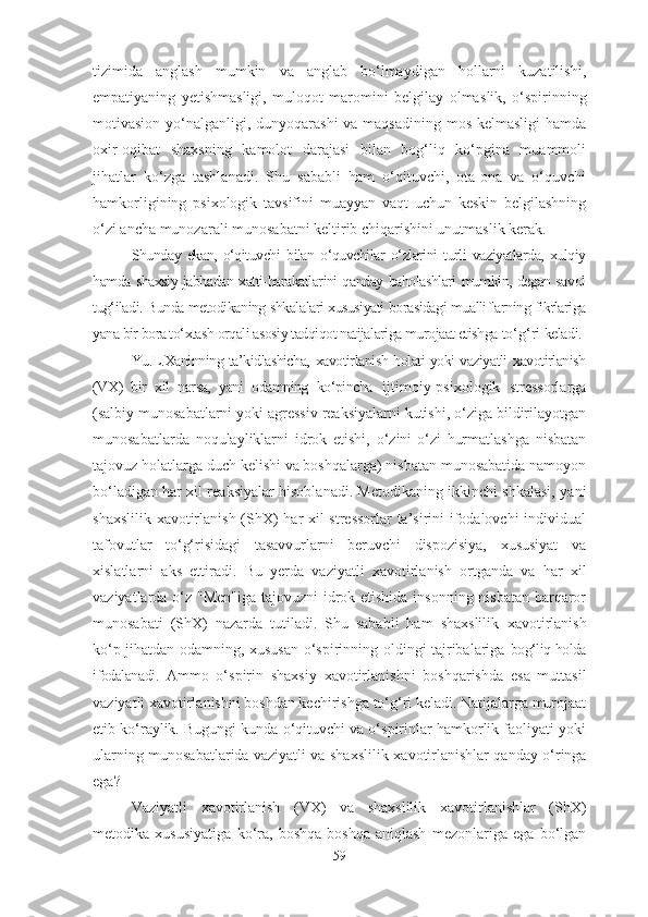 tizimida   anglash   mumkin   va   anglab   bo‘lmaydigan   hollarni   kuzatilishi,
empatiyaning   yetishmasligi,   muloqot   maromini   belgilay   olmas lik,   o‘spirinning
motivasion yo‘nalganligi, dunyoqarashi  va maqsadining mos kelmasligi  hamda
oxir-oqibat   shaxsning   kamolot   darajasi   bilan   bog‘liq   ko‘pgina   muammoli
jihatlar   ko‘zga   tashlanadi.   Shu   sababli   ham   o‘qituvchi,   ota-ona   va   o‘quvchi
hamkorligining   psixologik   tavsifini   muayyan   vaqt   uchun   keskin   belgilashning
o‘zi ancha munozarali munosabatni keltirib chiqarishini unutmaslik kerak.
Shunday   ekan,   o‘qituvchi   bilan   o‘quvchilar   o‘zlarini   turli   vaziyatlarda,   xulqiy
hamda shaxsiy jabhadan xatti-harakatlarini qanday baholashlari mumkin, degan savol
tug‘iladi. Bunda metodikaning shkalalari xususiyati borasidagi mualliflarning fikrlariga
yana bir bora to‘xtash orqali asosiy tadqiqot natijalariga murojaat etishga  to‘g‘ri  keladi.
Yu.L.Xaninning ta’kidlashicha,   xavotirlanish   holati yoki vaziyatli   xavotirlanish
(VX)   bir   xil   narsa,   yani   odamning   ko‘pincha   ijtimoiy-psixologik   stressorlarga
(salbiy munosabatlarni yoki agressiv reaksiyalarni kutishi, o‘ziga bildirilayotgan
munosabatlarda   noqulayliklarni   idrok   etishi,   o‘zini-o‘zi   hurmatlashga   nisbatan
tajovuz   holatlarga duch kelishi va boshqalarga) nisbatan munosabatida namoyon
bo‘ladigan har xil reaksiyalar hisoblanadi. Metodikaning ikkinchi shkalasi, yani
shaxslilik   xavotirlanish   (ShX) har xil stressorlar  ta’sirini ifodalovchi individual
tafovutlar   to‘g‘risidagi   tasavvurlarni   beruvchi   dispozisiya,   xususiyat   va
xislatlarni   aks   ettiradi.   Bu   yerda   vaziyatli   xavotirlanish   ortganda   va   har   xil
vaziyatlarda o‘z "Men"iga tajovuzni idrok etishida insonning nisbatan barqaror
munosabati   (ShX)   nazarda   tutiladi.   Shu   sababli   ham   shaxslilik   xavotirlanish
ko‘p jihatdan odamning, xususan o‘spirinning oldingi tajribalariga   bog‘liq holda
ifodalanadi.   Ammo   o‘spirin   shaxsiy   xavotirlanish ni   boshqarishda   esa   muttasil
vaziyatli  xavotirlanish ni boshdan kechirishga to‘g‘ri keladi. Natijalarga murojaat
etib ko‘raylik. Bugungi kunda o‘qituvchi va o‘spirinlar hamkorlik faoliyati yoki
ularning munosabatlarida vaziyatli va shaxslilik   xavotirlanish lar qanday o‘ringa
ega?
Vaziyatli   xavotirlanish   (VX)   va   shaxslilik   xavotirlanish lar   (ShX)
metodika   xususiyatiga   ko‘ra,   boshqa-boshqa   aniqlash   mezonlariga   ega   bo‘lgan
59 