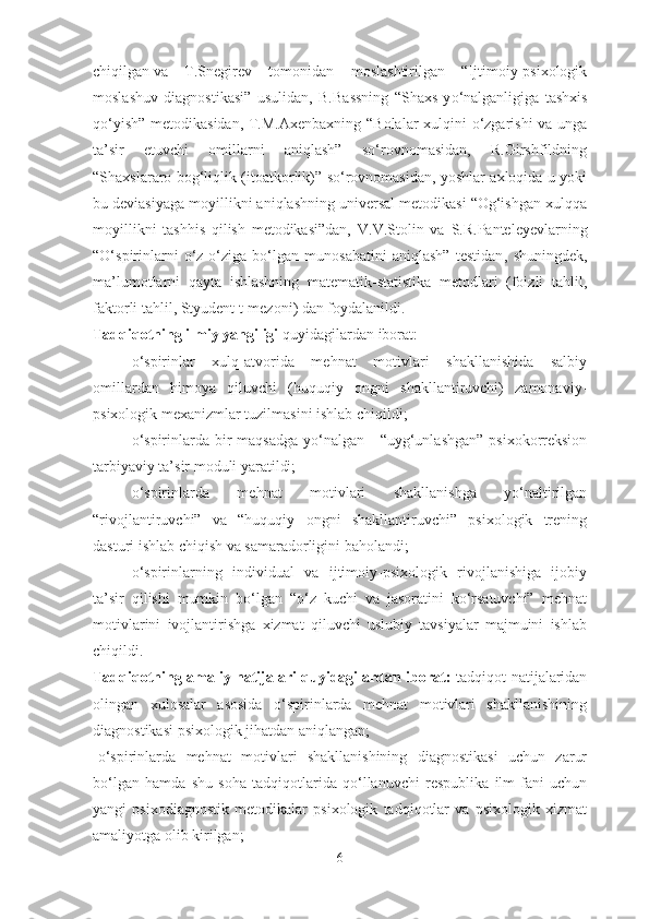 chiqilgan   va   T.Snegirev   tomonidan   moslashtirilgan   “Ijtimoiy-psixologik
moslashuv   diagnostikasi”   usulidan,   B.Ba s sning   “Sh axs   y o‘ nalganligiga   tashxis
qo‘yish” metodikasidan, T.M.Axenbaxning “Bolalar  xulqini o‘zgarishi va unga
ta’sir   etuvchi   omillarni   aniqlash”   so‘rovnomasidan,   R.Girshfildning
“Shaxslararo bog‘liqlik (itoatkorlik)” so‘rovnomasidan, yoshlar axloqida u yoki
bu deviasiyaga moyillikni aniqlashning universal metodikasi “Og‘ishgan xulqqa
moyillikni   tashhis   qilish   metodikasi”dan,   V.V.Stolin   va   S . R .Panteleyevlarning
“O‘spirinlarni   o‘z-o‘ziga   bo‘lgan   munosabatini   aniqlash”   testidan ,   shuningdek,
ma’lumotlarni   qayta   ishlashning   matematik-statistika   metodlari   (foizli   tahlil,
faktorli tahlil, Styudent t-mezoni) dan foydalanildi.
Tadqiqotning ilmiy yangiligi  quyidagilardan iborat: 
- o‘spirinlar   xulq-atvorida   mehnat   motivlari   shakllanishida   salbiy
omillardan   himoya   qiluvchi   (huquqiy   ongni   shakllantiruvchi)   zamonaviy-
psixologik mexanizmlar tuzilmasini ishlab chiqildi;
- o‘spirinlarda bir  maqsadga  yo‘nalgan -  “uyg‘unlashgan”  psixokorreksion
tarbiyaviy ta’sir moduli yaratildi;
- o‘spirinlarda   mehnat   motivlari   shakllanishga   yo‘naltirilgan
“rivojlantiruvchi”   va   “huquqiy   ongni   shakllantiruvchi”   psixologik   trening
dasturi ishlab chiqish va samaradorligini baholandi;
- o‘spirinlarning   individual   va   ijtimoiy-psixologik   rivojlanishiga   ijobiy
ta’sir   qilishi   mumkin   bo‘lgan   “o‘z   kuchi   va   jasoratini   ko‘rsatuvchi”   mehnat
motivlarini   ivojlantirishga   xizmat   qiluvchi   uslubiy   tavsiyalar   majmuini   ishlab
chiqildi.
Tadqiqotning amaliy natijalari quyidagilardan iborat:   tadqiqot natijalaridan
olingan   xulosalar   asosida   o‘spirinlarda   mehnat   motivlari   shakllanishining
diagnostikasi psixologik jihatdan aniqlangan;
- o‘spirinlarda   mehnat   motivlari   shakllanishining   diagnostikasi   uchun   zarur
bo‘lgan   hamda   shu   soha   tadqiqotlarida   qo‘llanuvchi   respublika   ilm-fani   uchun
yangi   psixodiagnostik   metodikalar   psixologik   tadqiqotlar   va   psixologik   xizmat
amaliyotga olib kirilgan;
6 