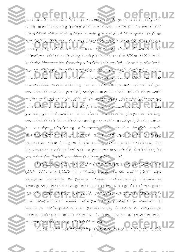 jamoatchilik   tomonidan   ta’sir   qo‘rsatuvchi   sifatida   yangi   talablar   qo‘yilishi
ularda   xavotirlanish ning   kuchayishini   ta’minlovchi   omillardir.   Bu   esa   5-   sinf
o‘quvchilari   oldida   o‘qituv chilari   hamda   guruh   a’zolari   bilan   yaqinlashish   va
hamjihatlikka kelishish uchun mas’uliyatni his etish, hozirjavoblikni va shaxsiy
pozisiyaga ega bo‘lishlikni taqozo etadi. Shuningdek, o‘spirin o‘quvchilar bilan
o‘tkazilgan tadqiqot natijasining bunday ko‘rinishi asosida VX va ShX holatini
kechirish bir tomondan shaxsning subyektiv kechinmalari, o‘z xatti-harakatlarini
nazorat   qilish,   o‘z   “meni”ni   tarbiyalash   uchun   ahamiyatli   ekanligidan   dalolat
beradi.   Shu   boisdan   ham   ta’lim   jarayonida   o‘qituvchi   o‘spirinlar   bilan
munosabatida   xavotirlanish ning   har   bir   ishtirokchiga   xos   optimal   bo‘lgan
xavotirlanish   muhitini   yaratishi,   vaziyatli   xavotirlanish ni   keltirib   chiqaruvchi
muhim omillarni aniqlashi, tahlil  qilishi  va tarbiyaviy ta’sir etishda bir  qarorga
kelishi   lozim.   Xavotirlanish   to‘g‘risida   T.N.Kurbatov   shunday   mulohaza
yuritadi,   ya’ni   o‘quvchilar   bilan   o‘zaro   munosabatlar   jarayonida   ulardagi
xavotirlanish   holatini aniqlash shax sning eng muhim xususiyati, shuning uchun
bu   xususiyat   subyektning   xulq-atvorini   ko‘p   jihatdan   belgilab   turadi.
Xavotirlanish ning   ma’lum   darajasi   tabiiy   omillarga   bog‘liq   bo‘lishiga
qaramasdan,   shaxs   faolligi   va   harakatlarining   muhim   tomoni   hisoblanadi.   Har
bir   shaxsning   o‘zida   opti mal   yoki   ixtiyor   etgan   xavotirlanish   darajasi   bor,   bu
xavotirlanish ni foydali  xavotirlanish  deb atasa bo‘ladi [74].
7-sinflarda   xavotirlanish   holati nisbatan o‘rta grada siya qiymatlariga (VX
(37,74±5,64;   ShX   (33,75±6,12;   r<0,05)   egadir.   Bu   esa   ularning   5-sinflarga
qaraganda   birmuncha   va ziyatlarga   nisbatan   moslashganligi,   o‘qituvchilar
shaxsiga va pedagogik muhitga baho bera oladigan darajaga o‘sib o‘tganligidan
guvohlik   beradi.   Bundan   ko‘rinadiki,   7-sinflarda   xavotirlanish   asta-sekinlik
bilan   pasayib   borishi   ularda   mas’uliyat   hissining   pasayishiga,   ustozlarining
talablariga   mas’uliyatsizlik   bilan   yondashishiga,   faolsizlik   va   vaziyatlarga
nisbatan   befarqlikni   keltirib   chiqaradi.   Bu   holat   o‘spirin   xulq-atvorida   qator
muammolar shakllanishiga olib kelishi mumkin.
Bu   esa   ularni   xavotirlanish ning   shaxsiy   pozisiyasida   birmuncha   tajriba
61 
