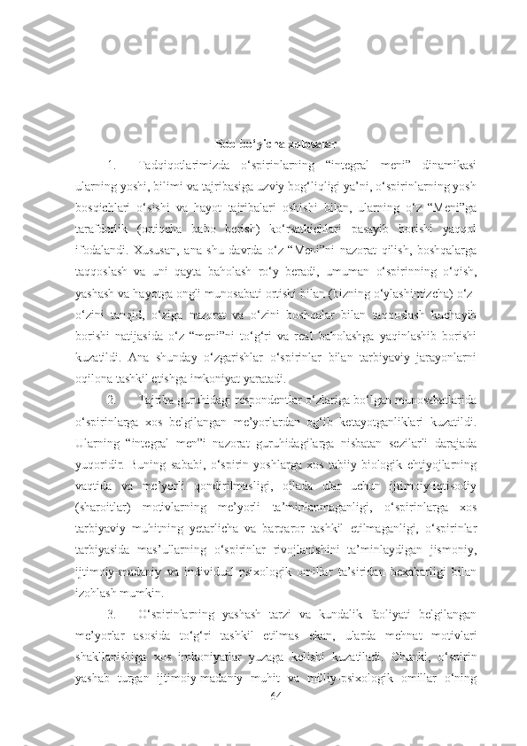 Bob bo‘yicha xulosalar
1. Tadqiqotlarimizda   o‘spirinlarning   “integral   meni”   dinamikasi
ularning yoshi ,  bilim i va  tajribasiga uzviy bog‘liqligi ya’ni, o‘spirinlarning yosh
bosqichlari   o‘sishi   va   hayot   tajribalari   oshishi   bilan,   ularning   o‘z   “Meni”ga
tarafdorlik   (ortiqcha   baho   berish)   ko‘rsatkichlari   pasayib   borishi   yaqqol
ifodalandi.   Xususan,   ana   shu   davrda   o‘z   “Meni”ni   nazorat   qilish,   boshqalarga
taqqoslash   va   uni   qayta   baholash   ro‘y   beradi,   umuman   o‘spirin ning   o‘qish,
yashash va hayotga ongli munosabati ortishi bilan (bizning o‘ylashimizcha) o‘z -
o‘z ini   tanqid,   o‘ziga   nazorat   va   o‘zini   boshqalar   bilan   taqqoslash   kuchayib
borishi   natijasida   o‘z   “meni”ni   to‘g‘ri   va   real   baholashga   yaqinlashib   borishi
kuzatildi.   Ana   shunday   o‘zgarishlar   o‘spirinlar   bilan   tarbiyaviy   jarayonlarni
oqilona tashkil etishga imkoniyat yaratadi.
2. Tajriba guruhidagi respondentlar o‘zlariga bo‘lgan munosabatlarida
o‘spirinlarga   xos   belgilangan   me’yorlardan   og‘ib   ketayotganliklari   kuzatildi.
Ularning   “integral   men”i   nazorat   guruhidagilarga   nisbatan   sezilarli   darajada
yuqoridir.   Buning   sababi,   o‘spirin   yoshlarga   xos   tabiiy-biologik   ehtiyojlarning
vaqtida   va   me’yorli   qondirilmasligi,   oilada   ular   uchun   ijtimoiy-iqtisodiy
(sharoitlar)   motivlarning   me’yorli   ta’minlanmaganligi,   o‘spirinlarga   xos
tarbiyaviy   muhitning   yetarlicha   va   barqaror   tashkil   etilmaganligi,   o‘spirinlar
tarbiyasida   mas’ullarning   o‘spirinlar   rivojlanishini   ta’minlaydigan   jismoniy,
ijtimoiy-madaniy   va   individual-psixologik   omillar   ta’siridan   bexabarligi   bilan
izohlash mumkin.
3. O‘spirinlar ning   yashash   tarzi   va   kundalik   faoliyati   belgilangan
me’yorlar   asosida   to‘g‘ri   tashkil   etilmas   ekan ,   ularda   mehnat   motivlari
shakllanishiga   xos   imkoniyatlar   yuzaga   kel ishi   k uzatil adi .   Chunki,   o‘spirin
yashab   turgan   ijtimoiy-madaniy   muhit   va   milliy-psixologik   omillar   o‘ning
64 