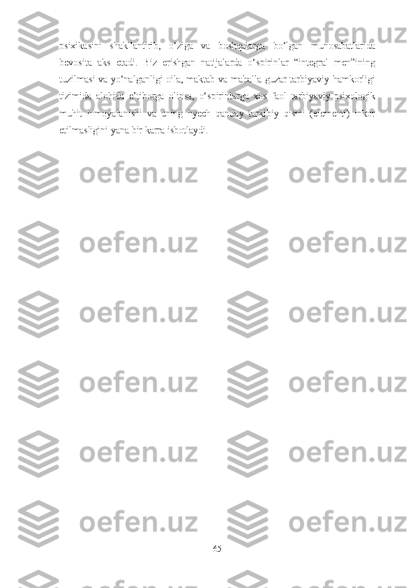psixikasini   shakllantirib,   o‘ziga   va   boshqalarga   bo‘lgan   munosabatlarida
bevosita   aks   etadi.   Biz   erishgan   natijalarda   o‘spirinlar   “integral   men”ining
tuzilmasi va yo‘nalganligi oila, maktab va mahalla-guzar tarbiyaviy hamkorligi
tizimida   alohida   e’tiborga   olinsa,   o‘spirinlarga   xos   faol   tarbiyaviy-psixologik
muhit   himoyalanishi   va   uning   hyech   qanday   tarkibiy   qismi   (elementi)   inkor
etilmasligini yana bir karra isbotlaydi.
65 