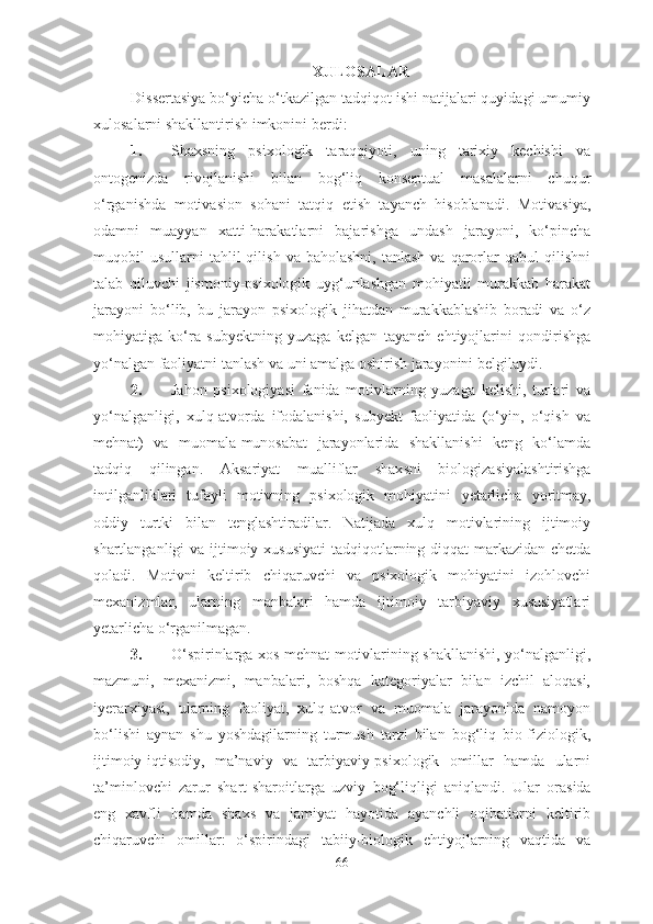 XULOSALAR
Dissertasiya bo‘yicha o‘tkazilgan tadqiqot ishi natijalari quyidagi umumiy
xulosalarni shakllantirish imkonini berdi:
1. Shaxsning   psixologik   taraqqiyoti,   uning   tarixiy   kechishi   va
ontogenizda   rivojlanishi   bilan   bog‘liq   konseptual   masalalarni   chuqur
o‘rganishda   motivasion   sohani   tatqiq   etish   tayanch   hisoblanadi.   Motivasiya,
odamni   muayyan   xatti-harakatlarni   bajarishga   undash   jarayoni,   ko‘pincha
muqobil   usullarni   tahlil  qilish   va  baholashni,  tanlash  va  qarorlar  qabul  qilishni
talab   qiluvchi   jismoniy-psixologik   uyg‘unlashgan   mohiyatli   murakkab   harakat
jarayoni   bo‘lib,   bu   jarayon   psixologik   jihatdan   murakkablashib   boradi   va   o‘z
mohiyatiga   ko‘ra   subyektning   yuzaga   kelgan   tayanch   ehtiyojlarini   qondirishga
yo‘nalgan faoliyatni tanlash va uni amalga oshirish jarayonini belgilaydi.
2. Jahon   psixologiyasi   fanida   motivlarning   yuzaga   kelishi,   turlari   va
yo‘nalganligi,   xulq-atvorda   ifodalanishi,   subyekt   faoliyatida   (o‘yin,   o‘qish   va
mehnat)   va   muomala-munosabat   jarayonlarida   shakllanishi   keng   ko‘lamda
tadqiq   qilingan.   Aksariyat   mualliflar   shax s ni   biologi zasiya lashtirishga
intilganliklari   tufayli   motivning   psixologik   mohiyatini   yetarlicha   yoritmay,
oddiy   turtki   bilan   tenglashtiradilar.   Natijada   xulq   motivlarining   ijtimoiy
shartlanganligi va ijtimoiy xususiyati  tadqiq otla rning diqqat  markazidan chetda
qoladi.   Motivni   keltirib   chiqaruvchi   va   psixologik   mohiyatini   izohlovchi
mexanizmlar,   ularning   manbalari   hamda   ijtimoiy   tarbiyaviy   xususiyatlari
yetarlicha  o‘rganilmagan. 
3. O‘spirinlarga xos mehnat motivlarining shakllanishi, yo‘nalganligi,
mazmuni,   mexanizmi,   manbalari,   boshqa   kategoriyalar   bilan   izchil   aloqasi,
iyerarxiyasi,   ularning   faoliyat,   xulq-atvor   va   muomala   jarayonida   namoyon
bo‘lishi   aynan   shu   yoshdagilarning   turmush   tarzi   bilan   bog‘liq   bio-fiziologik,
ijtimoiy-iqtisodiy,   ma’naviy   va   tarbiyaviy-psixologik   omillar   hamda   ularni
ta’minlovchi   zarur   shart-sharoitlarga   uzviy   bog‘liqligi   aniqlandi.   Ular   oras ida
eng   xavfli   hamda   shaxs   va   jamiyat   hayotida   ayanchli   oqibatlarni   keltirib
chiqaruvchi   omillar:   o‘spirin dagi   tabiiy-biologik   ehtiyojlarning   vaqtida   va
66 