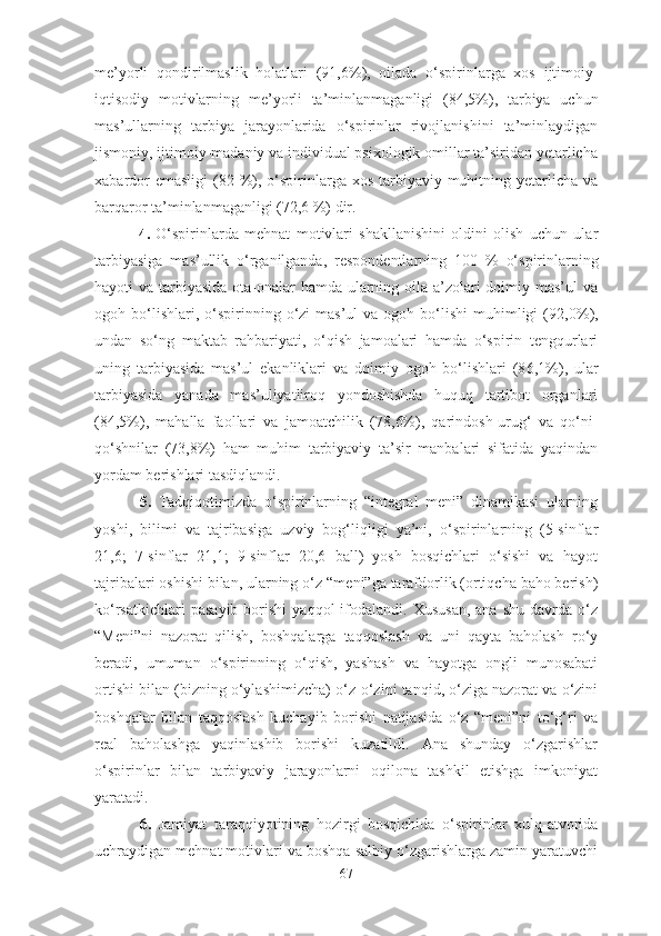 me’yorli   qondirilmaslik   holatlari   (91,6 % ) ,   oilada   o‘spirinlarga   xos   ijtimoiy-
iqtisodiy   motivlarning   me’yorli   ta’minlanmaganligi   (84,5 % ) ,   tarbiya   uchun
mas’ullarning   tarbiya   jarayonlarida   o‘spirinlar   rivojlanishini   ta’minlaydigan
jismoniy, ijtimoiy-madaniy va individual psixologik omillar ta’siridan yetarlicha
xabardor  emasligi  (82 %), o‘spirinlarga xos tarbiyaviy muhitning yetarlicha  va
barqaror ta’minlanmaganligi (72,6 %) dir.
  4.   O‘spirinlarda   mehnat   motivlari   shakllanishini   oldini   olish   uchun   ular
tarbiyasiga   mas’ullik   o‘rganilganda,   respondentlarning   100   %   o‘spirinlarning
hayoti va tarbiyasida ota-onalar hamda ularning oila a’zolari  doimiy mas’ul va
ogoh bo‘lishlari,   o‘spirinning   o‘zi   mas’ul   va ogoh  bo‘lishi  muhimligi  (9 2 , 0 %),
undan   so‘ng   m aktab   rahbariyati,   o‘qish   jamoalari   hamda   o‘spirin   tengqurlari
uning   tarbiyasida   mas’ul   ekanliklari   va   doimiy   ogoh   bo‘lishlari   (8 6 ,1%),   ular
tarbiyasida   yanada   mas’uliyatliroq   yondoshishda   huquq   tartibot   organlari
(8 4 ,5%),   mahalla   faollari   va   jamoatchilik   (7 8 ,6%),   qarindosh-urug‘   va   qo‘ni-
qo‘shnilar   (7 3 ,8%)   ham   muhim   tarbiyaviy   ta’sir   manbalari   sifatida   yaqindan
yordam berishlari  tasdiqlandi .
  5.   Tadqiqo t imizda   o‘spirinlarning   “integral   meni”   dinamikasi   ularning
yoshi ,   bilim i   va   tajribasiga   uzviy   bog‘liqligi   ya’ni,   o‘spirinlarning   (5-sinflar
21,6;   7-sinflar   21,1;   9-sinflar   20,6   ball)   yosh   bosqichlari   o‘sishi   va   hayot
tajribalari oshishi bilan, ularning o‘z “ me ni”ga tarafdorlik (ortiqcha baho berish)
ko‘rsatkichlari  pasayib   borishi   yaqqol   ifodalandi.   Xususan,   ana  shu   davrda   o‘z
“Meni”ni   nazorat   qilish,   boshqalarga   taqqoslash   va   uni   qayta   baholash   ro‘y
beradi,   umuman   o‘spirin ning   o‘qish,   yashash   va   hayotga   ongli   munosabati
ortishi bilan (bizning o‘ylashimizcha) o‘z -o‘z ini tanqid, o‘ziga nazorat va o‘zini
boshqalar   bilan   taqqoslash   kuchayib   borishi   natijasida   o‘z   “meni”ni   to‘g‘ri   va
real   baholashga   yaqinlashib   borishi   kuzatildi.   Ana   shunday   o‘zgarishlar
o‘spirinlar   bilan   tarbiyaviy   jarayonlarni   oqilona   tashkil   etishga   imkoniyat
yaratadi.
  6.   Jamiyat   taraqqiyotining   hozirgi   bosqichida   o‘spirinlar   xulq-atvorida
uchraydigan mehnat motivlari va boshqa salbiy o‘zgarishlarga zamin yaratuvchi
67 