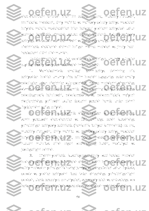 shart-sharoitlarni   aniqlash   bilan   bir   qatorda   ota-ona,   murabbiy-o‘qituvchi,
profilaktika   inspektori,   diniy   ma’rifat   va   ma’naviy-axloqiy   tarbiya   masalalari
bo‘yicha   mahalla   maslahatchilari   bilan   barkamol   yoshlarni   tarbiyalash   uchun
yaqindan   hamkorlik   o‘rnatish   zarurat   ekanligi   aniqlandi.   A xloqiy-ma’naviy
tarbiyaga xos ustuvor vazifalarni izchil va og‘ishmay amalga oshirish bilangina
o‘spirinlarda   shakllanish   ehtimoli   bo‘lgan   mehnat   motivlari   va   jinoiy   hatti-
harakatlarni oldini olish mumkin.
Tadqiqot   natijalari   va   ular   asosida   shakllantirilgan   umumiy   xulosalar
quyidagi amaliy tavsiyalarni taklif etish imkonini berdi:
1. Mamlakatimizda   amaldagi   ta’lim-tarbiya   tizimining   oila
tarbiyasidan   boshlab   umumiy   o‘rta   ta’lim   bosqichi   tugaguniga   qadar   amaliy
psixologlar   uchun   o‘spirinlar   xulq-atvoridagi   mehnat   motivlarini   o‘rganishga
xizmat   qiluvchi   metodikalar   to‘plami d a   xo‘lq-atvorning   salbiy   o‘zgarishlarini
psixodiagnostik   baholovchi,   psixokorreksion   va   psixoprofilaktik   me’yorli
rivojlantirishga   yo‘llovchi   usullar   dasturini   yaratish   hamda   undan   tizimli
foydalanishni yo‘lga qo‘yish.
2. O‘spirinlar   xulq-atvorida   shakllanayotgan   salbiy   o‘zgarishlarga
zamin   yaratuvchi   shart-sharoitlar   va   turli   omillarga   qarshi   kurashishga
yo‘naltirilgan   tarbiyaviy   tadbirlarda   (hamkorlik   faoliyati   ko‘rinishida)   ota-ona,
murabbiy-o‘qituvchi,   diniy   ma’rifat   va   ma’naviy-axloqiy   tarbiya   masalalari
bo‘yicha   mahalla   maslahatchilari,   profilaktika   inspektori,   imom-xatib   va
huquqni   muhofaza   qilish   organi   xodimlarining   burchi,   mas’uliyati   va
javobgarligini oshirish.
3. O‘spirin-yoshlarda   kuzatilayotgan   jinoiy   xatti-harakat   motivlari
boshqa   yoshlar   tarbiyasiga   ta’sir   etish   ehtimoli   kuchli   bo‘lgan   xulq-atvor dagi
salbiy motivasion yo‘nalganlik  hozirgi jamiyat va uning a’zolari uchun  foydasiz,
asos siz   va   yoshlar   tarbiyasini   faqat   izdan   chiqarishga   yo‘naltirilganligini
asoslash ,   ularda   taraqqiyot   qonuniyatlari,   zamonaviy   talab   va   andozalarga   xos
barkamol yoshlarni tarbiyalash zarurat ekanligini anglash muhitini yaratish.
68 