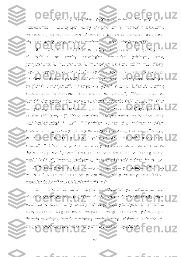 4. O‘spirinlar   xulq-atvorida   shakllanish   ehtimoli   bor   yoki   xatti-
harakatlarida   ifodalanayotgan   salbiy   o‘zgarishlarning   motivasion   asoslarini,
manbalarini,   oqibatlarini   ilmiy   o‘rganish   bilan   ularda   namunali   xulq-atvor
qiyofasini tarbiyalashga xos har tomonlama qulay  imkoniyatlar yaratish.
5. O‘spirinlarni   o‘qitish   va   tarbiyalash   bosqichlarida   ijtimoiy   fan
o‘qituvchilari   va   amaliy   psixologlar   tomonidan   (adabiyot,   tarix,
jamiyatshunoslik,   huquqshunoslik,   ma’naviyat   asoslari,   odobnoma,   oilaviy
hayotga   tayyorlash   va   boshq.)   o‘qitilayotgan   tegishli   fan   ishchi   dasturlariga
“Barkamol   shaxs   qiyofasi” ,   “O‘spirinlarga   xos   jismoniy   va   psixologik
rivojlanish   qonuniyatlari ” ,   “ Insonga   xos   yaxshi   sifat   va   fazilatlar,   ularning
shakllanishini   ta’minlovchi   shart-sharoit   va   omillar”,   “ Yomon   illat   va
kamchiliklar  qanday   holat,  vaziyat  va  shart-sharoitlarda  shakllanadi”,   “ Yoshlar
tarbiyasidagi illat va kamchiliklarning olib keladigan oqibatlari (hayotiy misollar
asosida tahlil jarayoni)”,   “ Yoshlarda shakllanadigan mehnat motivlari va uning
xatti-harakatlardagi   ifodasi”,   “ O‘spirinlar   xulq-atvorida   mehnat   motivlari
shakllanishining   iqtisodiy,   ijtimoiy   va   tarbiyaviy-psixologik   asoslari”,   “ Ehtiyoj
va   motivlar   o‘spirinlar   xulq-atvori   yo‘nalganligini   belgilovchi   asosiy   kuch
sifatida”,   “   O‘spirinlarga   xos   namunaviy   xulq-atvor   uchun   zarur   sifat   va
fazilatlarning   tasnifi,   ularni   shakllantirish   shart-sharoitlari   va   buning   uchun
mas’ul   kishilar”,   “ mehnat   javobgarlik,   jinoiy   qilmish   yoki   mehnat,   jinoiy   jazo
nima”,   “ Huquqiy   savodxonlik,   huquqiy   ong   va   huquqiy   madaniyat”,   “ O‘zbek
milliy   urf-odatlari,   an’analari   va   qadriyatlari   –   milliy   madaniyatimiz   ifodasi”
mavzular i da tizimli maxsus kurslarni joriy etish.
6. O‘spirinlar   uchun   belgilangan   o‘quv-tarbiya   dasturlarida   ular
o‘qishi zarur bo‘lgan maxsus kurslarni o‘qitish jarayonida o‘spirinlar xulq-atvori
va uni tashkil etuvchi aqliy, axloqiy-ma’naviy, huquqiy tarbiyalanganligi hamda
dunyoqarashini   diagnostikasini   maqsadli   amalga   oshirishga   yo‘nalti rilgan
ijtimoiy-psixologik   hamda   tarbiyaviy   treninglarning   ta’sirchan   ko‘rinishlari-
rivojlantiruvchi treninglar va ssenariylar majmuasidan foydalanish.
69 