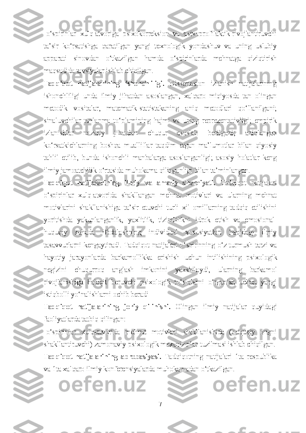 -o‘spirinlar   xulq-atvoriga   psixokorreksion   va   psixoprofilaktik-rivojlantiruvchi
ta’sir   ko‘rsatishga   qaratilgan   yangi   texnologik   yondashuv   va   uning   uslubiy
apparati   sinovdan   o‘tkazilgan   hamda   o‘spirinlarda   mehnatga   qiziqtirish
maqsadida tavsiyalar ishlab chiqilgan.
Tadqiqot   natijalarining   ishonchliligi.   Dissertasion   izlanish   natijalarining
ishonchliligi   unda   ilmiy   jihatdan   asoslangan,   xalqaro   miqiyosda   tan   olingan
metodik   vositalar,   matematik-statistakaning   aniq   metodlari   qo‘llanilgani;
sinaluvchilar   tanlanma   to‘plamining   hajmi   va   uning   reprezentativligi;   empirik
izlanishlar   nazariy   jihatdan   chuqur   asoslab   berilgani;   aniqlangan
ko‘rsatkichlarning   boshqa   mualliflar   taqdim   etgan   ma’lumotlar   bilan   qiyosiy
tahlil   etilib,   bunda   ishonchli   manbalarga   asoslanganligi;   asosiy   holatlar   keng
ilmiy jamoatchilik o‘rtasida muhokama qilinganligi bilan ta’minlangan.
Tadqiqot   natijalarining   ilmiy   va   amaliy   ahamiyati.   Tadqiqot   natijalari
o‘spirinlar   xulq-atvorida   shakllangan   mehnat   motivlari   va   ularning   mehnat
motivlarini   shakllanishiga   ta’sir   etuvchi   turli   xil   omillarning   tadqiq   etilishini
yoritishda   yakunlanganlik,   yaxlitlik,   tizimlilikni   idrok   etish   va   emosional-
huquqiy   sohada   ifodalashning   individual   xususiyatlari   haqidagi   ilmiy
tasavvurlarni kengaytiradi. Tadqiqot natijalari o‘spirinning o‘z turmush tarzi va
hayotiy   jarayonlarda   barkamollikka   erishish   uchun   intilishining   psixologik
negizini   chuqurroq   anglash   imkonini   yaxshilaydi,   ularning   barkamol
rivojlanishiga   halaqit   beruvchi   psixologik   to‘siqlarni   o‘rganish   uchun   yangi
istiqbolli yo‘nalishlarni ochib beradi
Tadqiqot   natijalarining   joriy   qilinishi.   Olingan   ilmiy   natijalar   quyidagi
faoliyatlarda tatbiq qilingan: 
-o‘spirinlar   xulq-atvorida   mehnat   motivlari   shakllanishida   (huquqiy   ongni
shakllantiruvchi) zamonaviy-psixologik mexanizmlar tuzilmasi ishlab chiqilgan.
Tadqiqot   natijalarining   aprobasiyasi.   Tadqiqotning   natijalari   1ta   respublika
va 1ta xalqaro ilmiy konferensiyalarda muhokamadan o‘tkazilgan.
7 