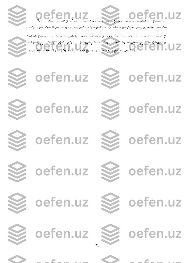 7. Zamonaviy o‘spirinlar xulq-atvorining standart andozasini yaratish,
unda usmirlar jismoniy va psixologik rivojlanishining yoshga xos xamda gender
xususiyatlarini,   shuningdek,   ular   taraqqiyotini   ta’minlovchi   muhim   tabiiy-
iqtisodiy,   bio-fiziologik,   ijtimoiy-hududiy,   milliy-madaniy,   tarbiyaviy-
psixologik omillar ta’sirini e’tiborga olish maqsadga muvofiqdir. 
70 