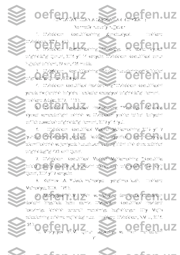 FOYDALANILGAN ADABIYoTLAR RO‘YXATI :
Normotiv huquqiy hujjatlar
1. O‘zbekiston   Respublikasining   Konstitusiyasi.   -   Toshkent:
O‘zbekiston, 2017. - 80 b.
2. O‘zbekiston   Respublikasining   “Yoshlarga   oid   davlat   siyosati
to‘g‘risida”gi   Qonuni,   2016   yil   14   sentyabr.   O‘zbekiston   Respublikasi   qonun
hujjatlari to‘plami, 37-son, 426-modda.
3. O‘zbekiston   Respublikasining   “Bola   huquqlarining   kafolatlari
to‘grisida”gi Qonuni, 2008 yil. 
4. O‘zbekiston Respublikasi Prezidentining “O‘zbekiston Respublikasini
yanada   rivojlantirish   bo‘yicha   Harakatlar   strategiyasi   to‘g‘risida”gi   Farmoni.   -
Toshkent: Adolat, 2017. - 112 b.
5. O‘zbekiston   Respublikasi   Prezidentining   “Yoshlarga   oid   davlat
siyosati   samaradorligini   oshirish   va   O‘zbekiston   yoshlar   ittifoqi   faoliyatini
qo‘llab quvvatlash to‘g‘risida”gi Farmoni, 2017 yil 6 iyul.
6. O zbekiston   Respublikasi   Vazirlar   Mahkamasining   2019   yil   7ʼ
iyundagi   “Psixologiya   sohasida   kadrlarni   tayyorlash   tizimini   yanada
takomillashtirish va jamiyatda huquqbuzarliklarning oldini olish chora-tadbirlari
to g risidagi”gi 472-sonli Qarori.	
ʼ ʼ
7. O‘zbekiston   Respublikasi   Vazirlar   Mahkamasining   “Respublika
bolalar   ijtimoiy   moslashuvi   markazini   tashkil   etish   to‘grisida”gi   419-   sonli
Qarori, 2004 yil 7 sentyabr. 
8. Karimov   I.A.   Yuksak   ma’naviyat   –   yengilmas   kuch.   -   Toshkent:
Ma’naviyat, 2008. - 176 b.
9. Mirziyoyev   Sh.M.   Erkin   va   farovon,   demokratik   O‘zbekiston
davlatini   birgalikda   barpo   etamiz.   O‘zbekiston   Respublikasi   Prezidenti
lavozimiga   kirishish   tantanali   marosimiga   bag‘ishlangan   Oliy   Majlis
palatalarining qo‘shma majlisidagi nutq. - Toshkent: O‘zbekistan, NMIU, 2016.
-56 b.
10. Mirziyoyev   Sh.M.   Qonun   ustuvorligi   va   inson   manfaatlarini
71 