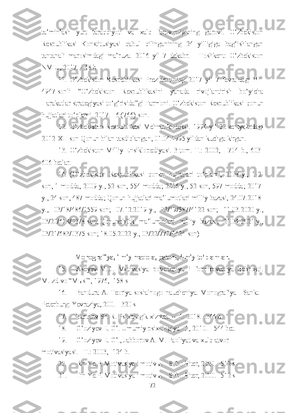 ta’minlash   yurt   taraqqiyoti   va   xalq   farovonligining   garovi.   O‘zbekiston
Respublikasi   Konstitusiyasi   qabul   qilinganining   24   yilligiga   bag‘ishlangan
tantanali   marosimdagi   ma’ruza.   2016   yil   7   dekabr.   -   Toshkent:   O‘zbekiston
NMIU, 2017. - 48 b.
11. O‘zbekiston   Respublikasi   Prezidentining   2017   yil   7   fevraldagi   PF-
4947-sonli   “O‘zbekiston   Respublikasini   yanada   rivojlantirish   bo‘yicha
Harakatlar strategiyasi  to‘g‘risida”gi  Farmoni.   O‘zbekiston Respublikasi  qonun
hujjatlari to‘plami. 2017. - 6 (766)-son.
12. O‘zbekiston   Respublikasi   Mehnat   kodeksi.   1994   yil   22   sentyabrdagi
2012-XII-son Qonun bilan tasdiqlangan, 01.04.1995 yildan kuchga kirgan.
13. O‘zbekiston   Milliy   Ensiklopediyasi.   3-tom.   T.:   2002,   -   704   b.,   603-
606 betlar.
14. (O‘zbekiston   Respublikasi   qonun   hujjatlari   to‘plami,   2008-y.,   1-2-
son, 1-modda, 2009-y., 52-son, 554-modda; 2016-y., 52-son, 597-modda; 2017-
y., 24-son, 487-modda; Qonun hujjatlari ma’lumotlari milliy bazasi, 24.07.2018-
y.,   03/18/486/1559-son;   07.12.2019-y.,   03/19/587/4122-son;   11.03.2020-y.,
03/20/608/0278-son;   Qonunchilik   ma’lumotlari   milliy   bazasi,   21.04.2021-y.,
03/21/683/0375-son; 18.05.2022-y., 03/22/770/0424-son )
Monografiya, ilmiy maqola, patent, ilmiy to‘plamlar.
15. Aseyev   V.G.   Motivasiya   povedeniya   i   formirovaniya   lichnosti.
M.Izd-vo “Mыsl”, 1976, -158 s
16. Bandura A. Teoriya sosialnogo naucheniya. Monografiya - Sankt -
Peterburg: Yevraziya, 200. - 320 s
17. Barotov Sh. R. Psixologik xizmat. –   T. :  2018. -346 b.
18. G’oziyev E. G’. Umumiy psixologiya. T., 2010. -   544 bet.
19. G’oziyev E. G’., Jabborov A. M. Faoliyat va xulq-atvor 
motivasiyasi.  -  T.: 2003, -124 b.
20. Ilin Ye.P. Motivasiya i motivы. - SPb.: Piter, 2000.- 512 s
21. Ilin Ye.P. Motivasiya i motivы. - SPb.: Piter, 2000.- 512 s
72 