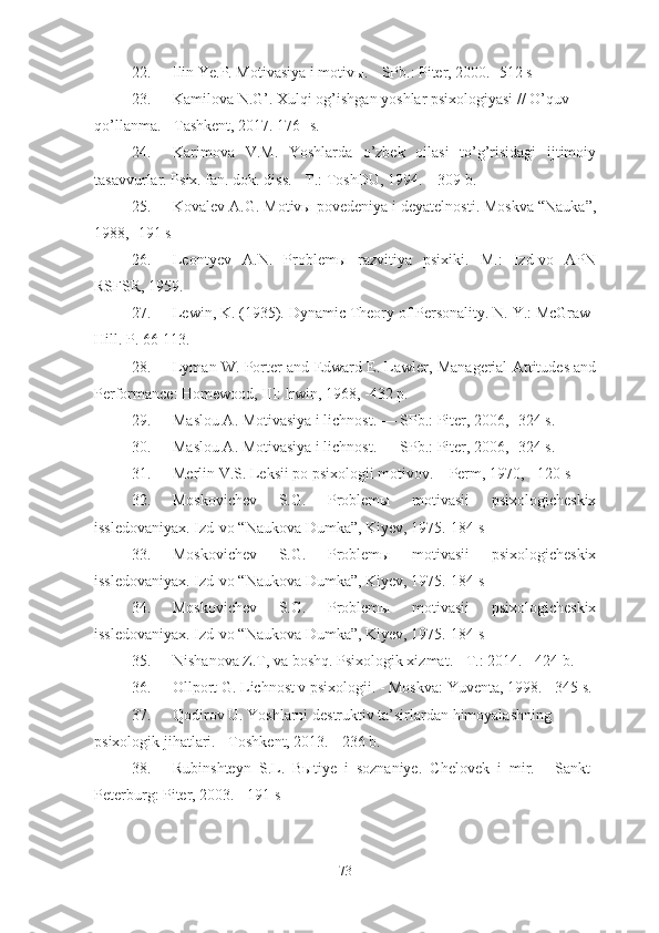 22. Ilin Ye.P. Motivasiya i motivы. - SPb.: Piter, 2000.- 512 s
23. Kamilova N.G’ .  Xulqi og’ishgan yoshlar psixologiyasi  //  O’quv 
qo’llanma . - Tashkent, 201 7 . 176 - s.
24. Karimova   V.M.   Yoshlarda   o’zbek   oilasi   to’g’risidagi   ijtimoiy
tasavvurlar. Psix. fan. dok. diss. - T.: ToshDU, 1994. – 309 b.
25. Kovalev A.G. Motivы povedeniya i deyatelnosti. Moskva “Nauka”,
1988, -191 s
26. Leontyev   A.N.   Problemы   razvitiya   psixiki.   M.:   Izd-vo   APN
RSFSR, 1959 .
27. Lewin,   K. (1935). Dynamic Theory of Personality. N. Y.: McGraw-
Hill. P. 66-113.  
28. Lyman W. Porter   and Edward E. Lawler, Managerial Attitudes and
Performance: Homewood, III: lrwin, 1968, -432 p.
29. Maslou A. Motivasiya i lichnost. — SPb.: Piter, 2006, -324 s.
30. Maslou A. Motivasiya i lichnost. — SPb.: Piter, 2006, -324 s.
31. Merlin V.S. Leksii po psixologii motivov. – Perm, 1970, - 120 s
32. Moskovichev   S.G.   Problemы   motivasii   psixologicheskix
issledovaniyax. Izd-vo “Naukova Dumka”, Kiyev, 1975.-184 s
33. Moskovichev   S.G.   Problemы   motivasii   psixologicheskix
issledovaniyax. Izd-vo “Naukova Dumka”, Kiyev, 1975.-184 s
34. Moskovichev   S.G.   Problemы   motivasii   psixologicheskix
issledovaniyax. Izd-vo “Naukova Dumka”, Kiyev, 1975.-184 s
35. Nishanova Z.T,  va boshq.  Psixologik xizmat . - T.: 2014. - 424 b.
36. Ollport G. Lichnost v psixologii. - Moskva: Yuventa, 1998. - 345 s.
37. Qodirov U. Yoshlarni destruktiv ta’sirlardan himoyalashning 
psixologik jihatlari. - Toshkent, 2013. - 236 b.
38. Rubinshteyn   S.L.   Bыtiye   i   soznaniye.   Chelovek   i   mir.   -   Sankt-
Peterburg: Piter, 2003. - 191 s
73 