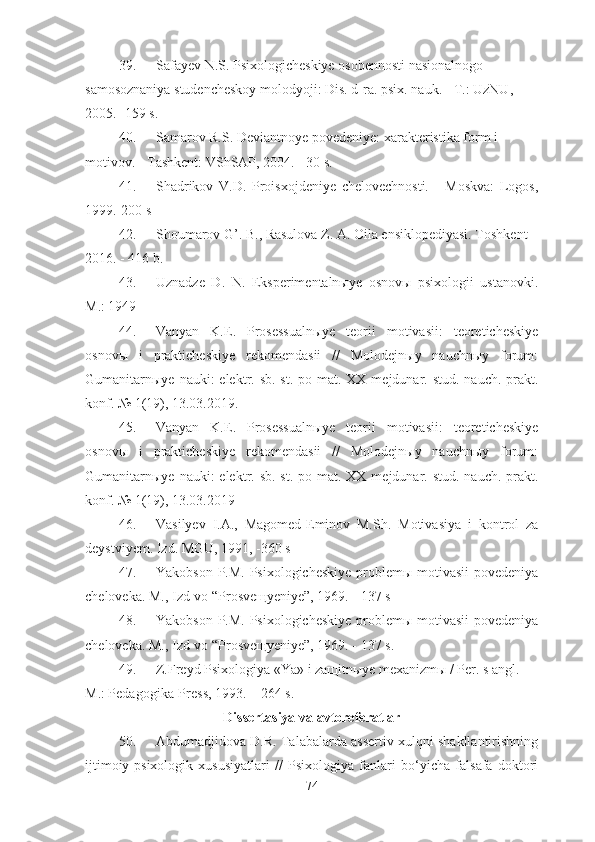 39. Safayev N.S. Psixologicheskiye osobennosti nasionalnogo 
samosoznaniya studencheskoy molodyoji: Dis. d-ra. psix. nauk. - T.: UzNU, 
2005. -159 s.
40. Samarov R.S. Deviantnoye povedeniye: xarakteristika form i 
motivov. - Tashkent: VShSAP, 2004. - 30 s.
41. Shadrikov   V.D.   Proisxojdeniye   chelovechnosti.   -   Moskva:   Logos,
1999.-200 s
42. Shoumarov G’. B., Rasulova Z. A. Oila ensiklopediyasi. Toshkent –
2016. -   416 b.
43. Uznadze   D.   N.   Eksperimentalnыye   osnovы   psixologii   ustanovki.
M.: 1949
44. Vanyan   K.E.   Prosessualnыye   teorii   motivasii:   teoreticheskiye
osnovы   i   prakticheskiye   rekomendasii   //   Molodejnыy   nauchnыy   forum:
Gumanitarnыye nauki:  elektr. sb. st. po mat. XX  mejdunar. stud.  nauch.-prakt.
konf. № 1(19), 13.03.2019.
45. Vanyan   K.E.   Prosessualnыye   teorii   motivasii:   teoreticheskiye
osnovы   i   prakticheskiye   rekomendasii   //   Molodejnыy   nauchnыy   forum:
Gumanitarnыye nauki:  elektr. sb. st. po mat. XX  mejdunar. stud.  nauch.-prakt.
konf. № 1(19), 13.03.2019
46. Vasilyev   I.A.,   Magomed-Eminov   M.Sh.   Motivasiya   i   kontrol   za
deystviyem. Izd. MGU, 1991, -360 s
47. Yakobson P.M. Psixologicheskiye problemы motivasii  povedeniya
cheloveka. M., Izd-vo “Prosveщyeniye”, 1969. - 137 s
48. Yakobson P.M. Psixologicheskiye problemы motivasii  povedeniya
cheloveka. M., Izd-vo “Prosveщyeniye”, 1969. - 137 s .
49. Z. Freyd Psixologiya «Ya» i zaщitnыye mexanizmы / Per. s angl.  - 
M.: Pedagogika-Press, 1993. –   264   s .
Dissertasiya va avtoreferatlar
50. Abdumadjidova D.R. Talabalarda assertiv xulqni shakllantirishning
ijtimoiy-psixologik   xususiyatlari   //   Psixologiya   fanlari   bo‘yicha   falsafa   doktori
74 