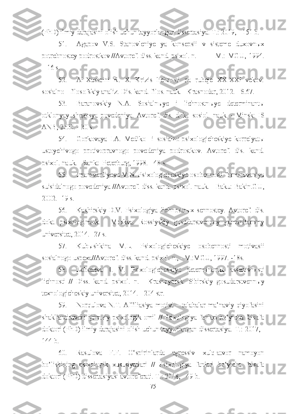 (PhD) ilmiy darajasini olish uchun tayyorlangan dissertasiya. T.: 2019, - 151 b.
51. Agapov   V.S.   Stanovleniye   ya   konsepsii   v   sisteme   duxovnыx
potrebnostey podrostkov //Avtoref. diss. kand. psixol. n. - M.:   MGU,   1994.
– 16 s.
52. Al-Xussaini   R.   X.   Krizis   lichnosti   na   rubeje   XX-XXI   vekov:
sosialno - filosofskiy analiz.  Dis. kand. filos. nauk. - Krasnodar, 2012. - S.67.
53. Baranovskiy   N.A.   Sosialn ы ye   i   lichnostn ы ye   determinant ы
otklonyayushegosya   povedeniya.   Avtoref.   dis.   dokt.   sosiol.   nauk.   -   Minsk:   IS
ANB, 2000. - 30 s.
54. Gorkovaya   I.A.   Mediko-   i   sosialno-psixologicheskiye   korrelyatы
ustoychivogo   protivopravnogo   povedeniya   podrostkov.   Avtoref.   dis.   kand.
psixol. nauk. - Sankt -Peterburg, 1998. - 48 s.
55. Imamverdiyeva M.N. Psixologicheskiye osobennosti formirovaniya
suisidalnogo povedeniya //Avtoref. diss. kand. psixol. nauk. - Baku: Bakin.GU,
2002. -19 s.
56. Kashirskiy   D.V.   Psixologiya   lichnostn ы x   sennostey.   Avtoref.   dis.
dokt.   psixolog.nauk.   -   Moskva:   Rossiyskiy   gosudarstvennny   gumanitarnmy
universitet, 2014. -27 s.
57. Kub ы shkina   M.L.   Psixologicheskiye   osobennosti   motivasii
sosialnogo uspexa//Avtoref. diss. kand. psixol. n., - M.:MGU, 1997.  - 18s.
58. Lebedeva   I.   V.   Psixologicheskiye   determinant ы   assertivnosti
lichnosti   //   Diss.   kand.   psixol.   n.   -   Krasnoyarsk:   Sibirskiy   gosudarstvenn ы y
texnologicheskiy universitet, 2014. - 204 str.
59. Norqulova   N.T.   Affiliasiya   motivi   –   talabalar   ma’naviy   qiyofasini
shakllantiruvchi ijtimoiy-psixologik omil // Psixologiya fanlari bo‘yicha falsafa
doktori (PhD) ilmiy darajasini olish uchun tayyorlangan dissertasiya.  T.: 2017, -
144 b.
60. Rasulova   F.F.   O‘spirinlarda   agressiv   xulq-atvor   namoyon
bo‘lishining   psixologik   xususiyatlari   //   Psixologiya   fanlari   bo‘yicha   falsafa
doktori ( PhD ) dissertasiyasi avtoreferati. T .: 2018, - 49  b .
75 