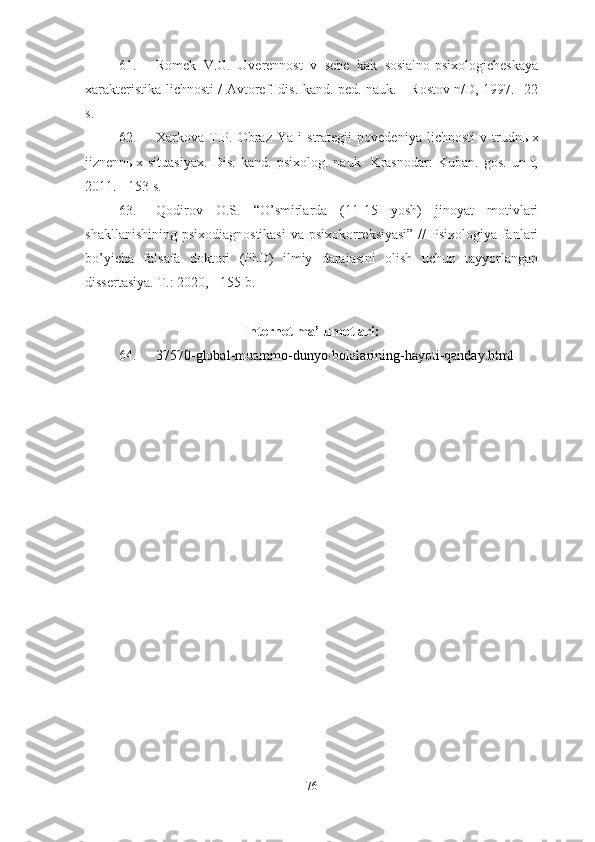 61. Romek   V.G.   Uverennost   v   sebe   kak   sosialno-psixologicheskaya
xarakteristika lichnosti / Avtoref. dis. kand. ped. nauk. - Rostov n/D, 1997. -22
s.
62. Xarkova   T.P.   Obraz   Ya   i   strategii   povedeniya   lichnosti   v   trudn ы x
jiznenn ы x   situasiyax.   Dis.   kand.   psixolog.   nauk-   Krasnodar:   Kuban.   gos.   un-t,
2011. - 153 s.
63. Qodirov   O.S.   “O’smirlarda   (11-15   yosh)   jinoyat   motivlari
shakllanishining psixodiagnostikasi  va psixokorreksiyasi”  //  Psixologiya fanlari
bo’yicha   falsafa   doktori   (PhD)   ilmiy   darajasini   olish   uchun   tayyorlangan
dissertasiya. T.: 2020, - 155 b.
Internet ma’lumotlari:
64. 37570-global-muammo-dunyo-bolalarining-hayoti-qanday.html
76 