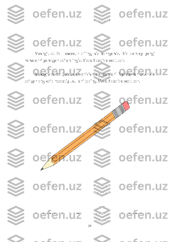 ________________________________________________________________
________________________________________________
Mashg’ulot   2:   Tasavvur   qiling,   siz   sehrgarsiz.   Siz   qanday   yangi
narsalarni yaratgan bo’lardingiz. Sizda 3 daqiqa vaqt bor.
Mashg’ulot   3:   Qalamdan   chizishdan   tashqari   foydalanish   mumkin
bo’lgan eng ko’p noodatiy usullani toping. Sizda 3 daqiqa vaqt bor.
___________________________________________________________
________________________________________________________________
________________________________________________________________
________________________________________________________________
________________________________________________________________
________________________________________________________________
78 