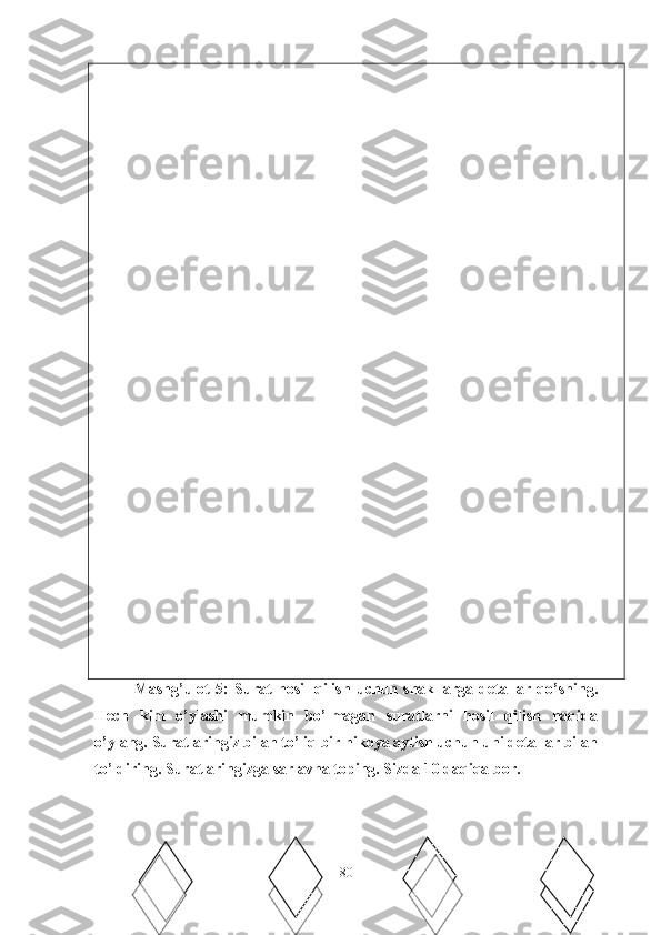   ∏
 
Mashg’ulot   5:   Surat   hosil   qilish   uchun   shakllarga   detallar   qo’shing.
Hech   kim   o’ylashi   mumkin   bo’lmagan   suratlarni   hosil   qilish   haqida
o’ylang. Suratlaringiz bilan to’liq bir hikoya aytish uchun uni detallar bilan
to’ldiring. Suratlaringizga sarlavha toping. Sizda 10 daqiqa bor. 
80 