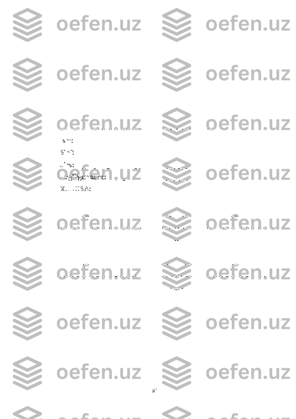 ----------------- ----------------- ----------------- ---------------
----------------- ---------------- --------------- ----------------
Ism: ______________________________________
Sinf: ______________________________________
Jins: ______________________________________
Tug’ilgan sana: _____________________________ 
XULOSA:
________________________________________________________
________________________________________________________________
________________________________________________________________
________________________________________________________________
________________________________________________________________
________________________________________________________________
________________________________________________________________
________________________________________________________________
______________
81 