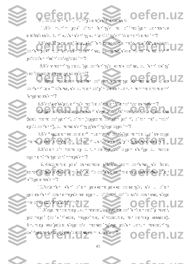 Muloqotchanlikni umumiy darajasini aniqlash:
  1.Siz   muhim   yoki   biror   ishingiz   hal   qilinadigan   uchrashuv
arafasidasiz. Buni kutish sizning kun tartibingizni izdan chiqaradimi? 
2.Sizga birorta majlisda, yig‘ilishda, tadbirda ma’ruza qilish, axborot
berish   yoki   nutq   so‘zlash   topshirilsa,   bu   narsa   sizda   norozilik   va   o‘zini
yo‘qotish hissini qo‘zg‘otadimi?
  3.Siz   vrachning   qabuliga   borishingiz   kerak   bo‘lsa,   bu   ishni   oxirgi
daqiqagacha paysalga solasizmi? 
4.   Sizga   mutlaqo   notanish   bo‘lgan   shaharga   xizmat   safari   bilan
borishni taklif etishsa, siz bundan bo‘yin tovlash uchun hamma choralarni
ishga solasizmi? 
5.Siz o‘z hissiyotlaringiz haqida birovlar bilan o‘rtoqlashasizmi? 
6.Agar ko‘chada begona kishi sizga biror iltimos bilan murojaat etsa
(soat   necha   bo‘lganini,   biror   joygacha   bo‘lgan   yo‘lni,   biror   ma’lumotni
aytib berishni), bu narsa sizning g‘ashingizga tegadimi? 
7.Siz “kattalar va bolalar” muammosi borligiga hamda turli avlodga
mansub kishilarning bir – birlarini tushunishlari qiyinligiga ishonasizmi? 
8.Sizdan   bir   necha   oy   burun   qarzga   pul   olgan   kishiga   bu   haqda
ogohlantirishga tortinmaysizmi?
  9.Restoranda   yoki   oshxonada   sifatsiz   taom   berishsa,   siz   faqat
achchig‘ingiz   chiqib   tarelkani   surib   qo‘yish   va   indamay   turaverish   bilan
kifoyalanasizmi?   
10.Notanish   kishi   bilan   yakkama-yakka   qolsangiz,   siz   u   bilan
gaplashishni   boshlamaysiz   va   agar   u   birinchi   bo‘lib   so‘z   boshlasa,   sizga
malol keladi. Shu to‘g‘rimi? 
11.Sizga har qanday uzun navbat, u qayerda bo‘lishidan qat’iy nazar,
yoqmaydi   (poliklinikada,   magazinda,   kinoteatrda,   har   qanday   kassada).
Shunday   vaziyatda   sizga   o‘z   maqsadingizga   yetish   uchun   navbatning
oxirigacha turib, qiynalib bo‘lsa ham kutasizmi? 
82 