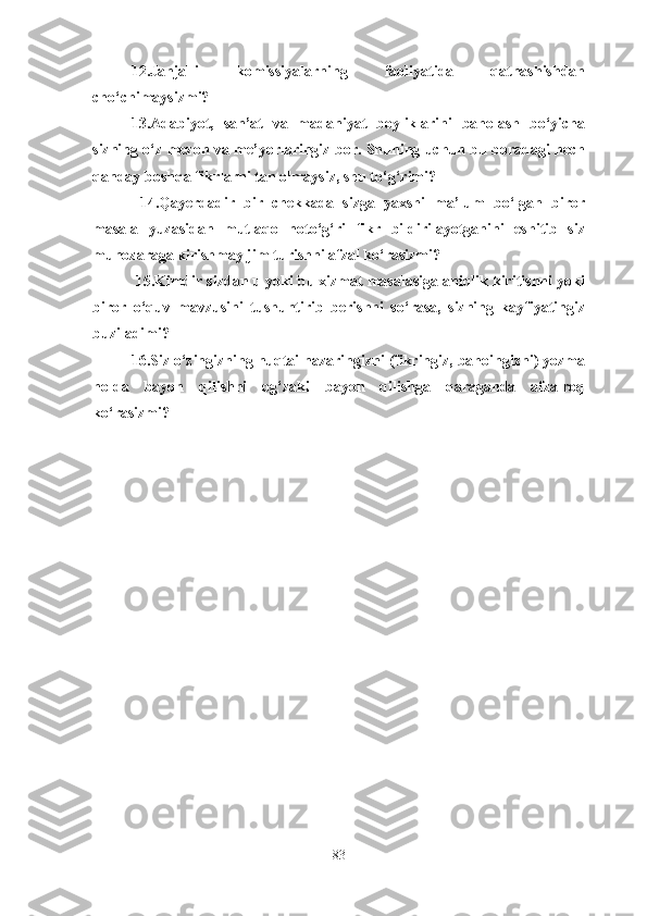 12.Janjalli   komissiyalarning   faoliyatida   qatnashishdan
cho‘chimaysizmi? 
13.Adabiyot,   san’at   va   madaniyat   boyliklarini   baholash   bo‘yicha
sizning o‘z mezon va me’yorlaringiz bor. Shuning uchun bu boradagi hech
qanday boshqa fikrlarni tan olmaysiz, shu to‘g‘rimi?
  14.Qayerdadir   bir   chekkada   sizga   yaxshi   ma’lum   bo‘lgan   biror
masala   yuzasidan   mutlaqo   noto‘g‘ri   fikr   bildirilayotganini   eshitib   siz
munozaraga kirishmay jim turishni afzal ko‘rasizmi? 
 15.Kimdir sizdan u yoki bu xizmat masalasiga aniqlik kiritishni yoki
biror   o‘quv   mavzusini   tushuntirib   berishni   so‘rasa,   sizning   kayfiyatingiz
buziladimi? 
16.Siz o‘zingizning nuqtai nazaringizni (fikringiz, bahoingizni) yozma
holda   bayon   qilishni   og‘zaki   bayon   qilishga   qaraganda   afzalroq
ko‘rasizmi?
83 