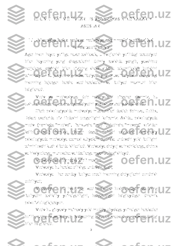 I   BOB.  MEHNAT MOTIVLARI PSIXOLOGIYASINING NAZARIY
ASOSLARI
1.1.  Psixologiya fanida   motiv va motivasiya muammo si ning  o‘rganilishi
hamda  tadqiq etilishi
Agar   inson   hayot   yo‘liga   nazar   tashlasak,   u   rivojlanish   yo‘lidagi   taraqqiyoti
bilan   hayotning   yangi   chegaralarini   doimiy   ravishda   yengib,   yaxshiroq
natijalarga   erishishi   bilan   o‘zining   shaxs   sifatida   takomillashib   borishini
ta’minlaydi.   Bu   jarayonning   muvaffaqiyatli   yoki   muvaffaqiyatsiz   kechganligi
insonning   bajargan   barcha   xatti-harakatlari   va   faoliyati   mazmuni   bilan
belgilanadi. 
Motiv   va   motivasiyaga   doir   nazariyalarni   o‘rganar   ekanmiz,   bu
tushunchaning aniq mazmuniy mohiyatini yoritish zarurati yuzaga keladi.  
G‘arb   psixologiyasida   motivasiya   muammolari   dastlab   Spinoza,   Gobbs,
Dekart   asarlarida   o‘z   ifodasini   topganligini   ko‘ramiz.   Aslida,   psixologiyada
motiv   (nemischa-“ motive ”,   fransuzcha-“ motif ”,   lotincha-“ movere ”   so‘zidan
kelib   chiqadi)-   harakat   qilaman   degan   ma’noni   anglatadi.   Zamonaviy
psixologiyada   motivasiya   atamasi   subyektni   faollikka   undovchi   yoki   faolligini
ta’minlovchi kuch sifatida ishlatiladi. Motivasiya ehtiyoj va instinktlarga, ehtiros
va hissiyotlarga, munosabat va ideallarga mazmun bag‘ishlaydi.
Motivasiyaning bir necha ta’rifi mavjud:
Motivasiya-bu harakat qilishga undovchi kuch;
Motivasiya   -  har  qanday   faoliyat  orqali   insonning  ehtiyojlarini   qondirish
qobiliyati;
Motivasiya   -   bu   insonning   xatti-harakatini   boshqaradigan   va   uning
faoliyatini   tashkiliy   yo‘nalganligini,   barqarorligini   belgilaydigan   dinamik
psixofiziologik jarayon.
Motiv bu g‘oyaviy-ma’naviy yoki moddiy obyektga yo‘nalgan harakatlar
bo‘lib,   uning   muvaffaqiyati   faoliyatning   barqaror   maqsadi   va   mazmun dorligi
bilan be lgilanadi . 
9 