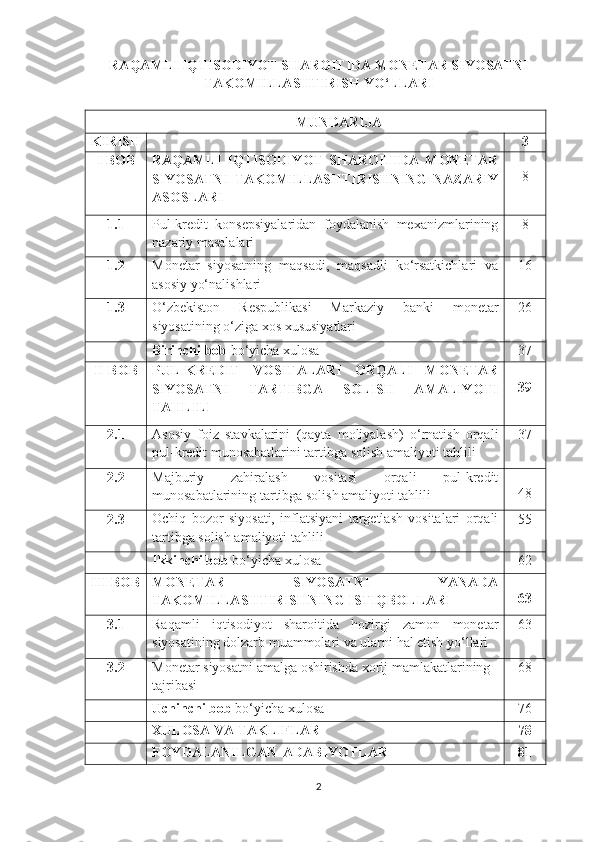 RAQAMLI IQTISODIYOT SHAROITIDA MONETAR SIYOSATNI
TAKOMILLASHTIRISH YO‘LLARI
MUNDARIJA
KIRISH 3
I BOB RAQAMLI   IQTISODIYOT   SHAROITIDA   MONETAR
SIYOSATNI   TAKOMILLASHTIRISHNING   NAZARIY
ASOSLARI 8
1.1 Pul-kredit   konsepsiyalaridan   foydalanish   mexanizmlarining
nazariy masalalari 8
1.2 Monetar   siyosatning   maqsadi,   maqsadli   ko‘rsatkichlari   va
asosiy yo‘nalishlari 1 6
1.3 O‘zbekiston   Respublikasi   Markaziy   banki   monetar
siyosatining o‘ziga xos xususiyatlari 2 6
Birinchi   bob   bo‘yicha   xulosa 37
II   BOB PUL-KREDIT   VOSITALARI   ORQALI   MONETAR
SIYOSATNI   TARTIBGA   SOLISH   AMALIYOTI
TAHLILI 39
2.1 Asosiy   foiz   stavkalarini   (qayta   moliyalash)   o‘rnatish   orqali
pul-kredit munosabatlarini tartibga solish amaliyoti tahlili 37
2.2 Majburiy   zahiralash   vositasi   orqali   pul-kredit
munosabatlarining tartibga solish amaliyoti tahlili 48
2.3 Ochiq   bozor   siyosati,   inflatsiyani   targetlash   vositalari   orqali
tartibga solish amaliyoti tahlili 55
Ikkinchi   bob   bo‘yicha   xulosa 62
III BOB MONETAR   SIYOSATNI   YANADA
TAKOMILLASHTIRISHNING ISTIQBOLLARI 63
3.1 Raqamli   iqtisodiyot   sharoitida   hozirgi   zamon   monetar
siyosatining dolzarb muammolari va ularni hal etish yo‘llari 63
3.2 Monetar siyosatni amalga oshirishda xorij mamlakatlarining
tajribasi 68
Uchinchi   bob   bo‘yicha   xulosa 76
XULOSA VA TAKLIFLAR 78
FOYDALANILGAN   ADABIYOTLAR 81
2 