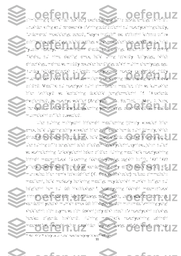 olimlarning   (Patinkindan   tashqari)   asarlarida   eng   to‘liq   tarzda   amalga   oshirildi..
Urushdan so‘ng «pul renessansi» o‘zining tadqiqotlarini pul nazariyasining abadiy,
fundamental   masalalariga   qaratdi,   “keyns   inqilobi”   esa   e tiborini   ko‘proq   to‘lovʼ
qobiliyatiga ega bo‘lgan talabni tartibga solish masalalarilariga qaratdi va bu holat
“yuqori   nazariya”   muammolarini   chetda   qoldirilishiga   sabab   bo‘ldi.   Ularning
fikricha,   pul   nima   ekanligi   emas,   balki   uning   iqtisodiy   faoliyatga,   ishlab
chiqarishga, mehnat va moddiy resurslar bandligiga ta’siri muhim ahamiyatga ega.
Bunday   ishlab   chiqarish   pul-kredit   nazariyasining   nazariy   asoslaridagi   jiddiy
muammolarni,   ko‘p   faktorli   muammolarni,   asoslarning   real   emasligini   e’tiborsiz
qoldirdi.   Metallist   pul   nazariyasi   pulni   qimmatbaho   metallar,   oltin   va   kumushlar
bilan   izohlaydi   va   kapitalning   dastlabki   jamg armalarini   16—18-asrlarda	
ʻ
rivojlantiradi,   bu   nazariya   vakillari   (Angliyada   —   U.   Stafford,   T.   Men,   D.   Nors;
Fransiyada   —   A.   Monkren)   tangalarning   yemirilishiga   qarshi   chiqdi   va   metallar
muomalasini qo‘llab-quvvatladi.
Ular   pulning   mohiyatini   birlamchi   metallarning   ijtimoiy   xossalari   bilan
emas, balki ularning tabiiy xossalari bilan bog‘ladilar hamda pulni ijtimoiy, ishlab
chiqarish   munosabati   sifatida   emas,   balki   tovar   sifatida   qaradilar.   Shuning   uchun
ular pulning to‘liq tangalarni talab qiladigan funktsiyalarini, ayniqsa, jahon pullari
va xazinalarining funktsiyalarini bekor qildilar. Pulning metallistik nazariyasining
birinchi   metamorfazasi   19-asrning   ikkinchi   yarmiga   tegishli   bo lib,   1871-1873	
ʻ
yillarda   Germaniyada   oltin   tanga   standartining   joriy   etilishi   bilan   bog liq.   Shu	
ʻ
munosabat  bilan nemis iqtisodchilari (K. Knis va boshqalar)  nafaqat  qimmatbaho
metallarni,   balki   markaziy   bankning   metallga   maydalanishi   mumkin   bo‘lgan   pul
belgilarini   ham   pul   deb   hisoblashgan 13
.   Nazariyaning   ikkinchi   metamorfozasi
Birinchi   jahon   urushidan   keyingi   davrga   to‘g‘ri   kelib,   uning   vakillari   oltin   tanga
standartini yaratish mumkin emas deb bilishgan va oltin monometalizmining yangi
shakllarini: oltin quyma va oltin devisni joriy etish orqali o‘z nazariyasini oqlashga
harakat   qilganda   boshlandi.   Pulning   metallistik   nazariyasining   uchinchi
metamorfozi   Ikkinchi   jahon   urushidan   keyingi   davrga   to‘g‘ri   keladi.   Fransuz
13
 Karl Kniz  “Tarixiy uslub nuqtai-nazaridan siyosy iqtisod” 1873-yil
11 